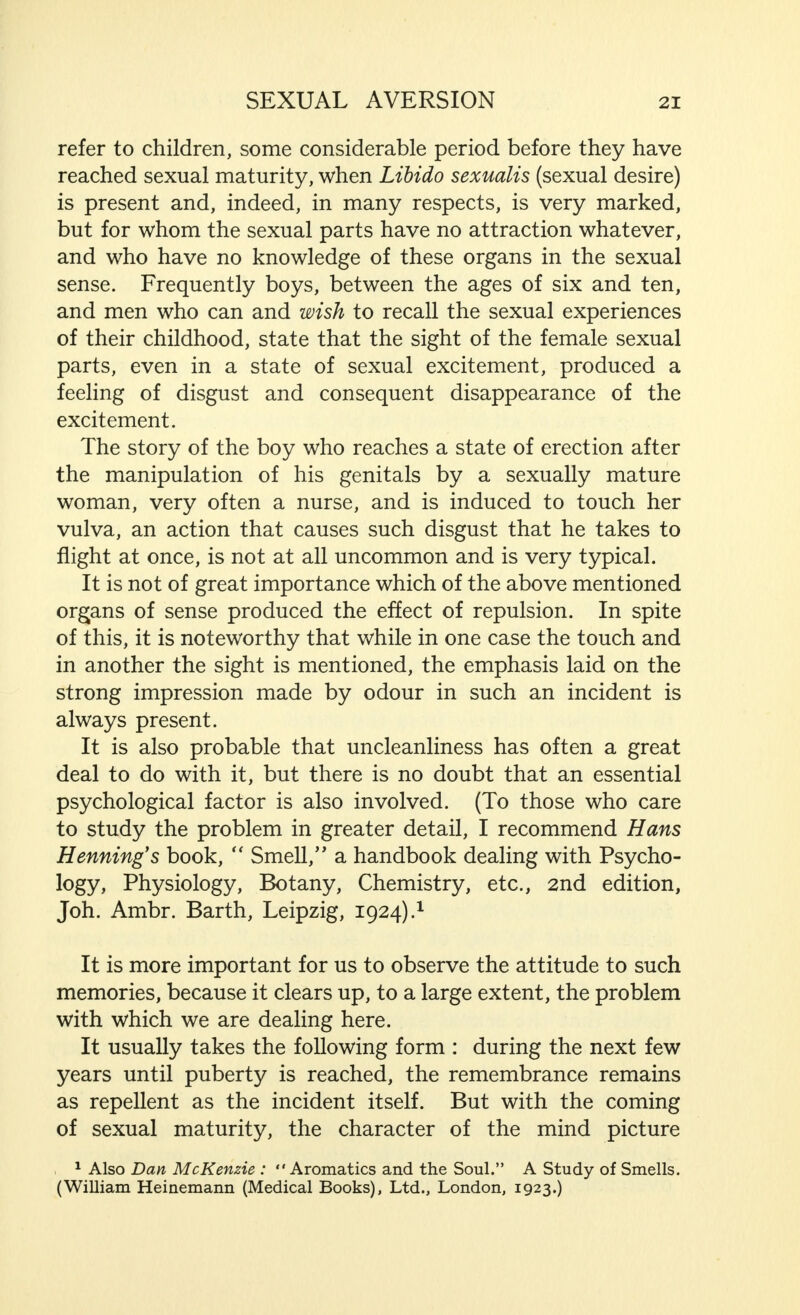 refer to children, some considerable period before they have reached sexual maturity, when Libido sexualis (sexual desire) is present and, indeed, in many respects, is very marked, but for whom the sexual parts have no attraction whatever, and who have no knowledge of these organs in the sexual sense. Frequently boys, between the ages of six and ten, and men who can and wish to recall the sexual experiences of their childhood, state that the sight of the female sexual parts, even in a state of sexual excitement, produced a feeling of disgust and consequent disappearance of the excitement. The story of the boy who reaches a state of erection after the manipulation of his genitals by a sexually mature woman, very often a nurse, and is induced to touch her vulva, an action that causes such disgust that he takes to flight at once, is not at all uncommon and is very typical. It is not of great importance which of the above mentioned organs of sense produced the effect of repulsion. In spite of this, it is noteworthy that while in one case the touch and in another the sight is mentioned, the emphasis laid on the strong impression made by odour in such an incident is always present. It is also probable that uncleanliness has often a great deal to do with it, but there is no doubt that an essential psychological factor is also involved. (To those who care to study the problem in greater detail, I recommend Hans Henning's book,  Smell,'' a handbook dealing with Psycho- logy, Physiology, Botany, Chemistry, etc., 2nd edition, Joh. Ambr. Barth, Leipzig, 1924).1 It is more important for us to observe the attitude to such memories, because it clears up, to a large extent, the problem with which we are dealing here. It usually takes the following form : during the next few years until puberty is reached, the remembrance remains as repellent as the incident itself. But with the coming of sexual maturity, the character of the mind picture , 1 Also Dan McKenzie :  Aromatics and the Soul. A Study of Smells. (William Heinemann (Medical Books), Ltd., London, 1923-)