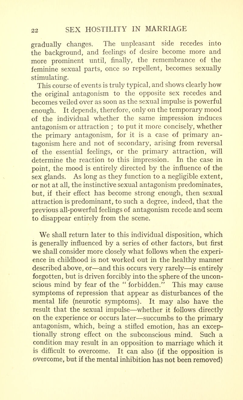 gradually changes. The unpleasant side recedes into the background, and feelings of desire become more and more prominent until, finally, the remembrance of the feminine sexual parts, once so repellent, becomes sexually stimulating. This course of events is truly typical, and shows clearly how the original antagonism to the opposite sex recedes and becomes veiled over as soon as the sexual impulse is powerful enough. It depends, therefore, only on the temporary mood of the individual whether the same impression induces antagonism or attraction ; to put it more concisely, whether the primary antagonism, for it is a case of primary an- tagonism here and not of secondary, arising from reversal of the essential feelings, or the primary attraction, will determine the reaction to this impression. In the case in point, the mood is entirely directed by the influence of the sex glands. As long as they function to a negligible extent, or not at all, the instinctive sexual antagonism predominates, but, if their effect has become strong enough, then sexual attraction is predominant, to such a degree, indeed, that the previous all-powerful feelings of antagonism recede and seem to disappear entirely from the scene. We shall return later to this individual disposition, which is generally influenced by a series of other factors, but first we shall consider more closely what follows when the experi- ence in childhood is not worked out in the healthy manner described above, or—and this occurs very rarely—is entirely forgotten, but is driven forcibly into the sphere of the uncon- scious mind by fear of the  forbidden.'' This may cause symptoms of repression that appear as disturbances of the mental life (neurotic symptoms). It may also have the result that the sexual impulse—whether it follows directly on the experience or occurs later—succumbs to the primary antagonism, which, being a stifled emotion, has an excep- tionally strong effect on the subconscious mind. Such a condition may result in an opposition to marriage which it is difficult to overcome. It can also (if the opposition is overcome, but if the mental inhibition has not been removed)