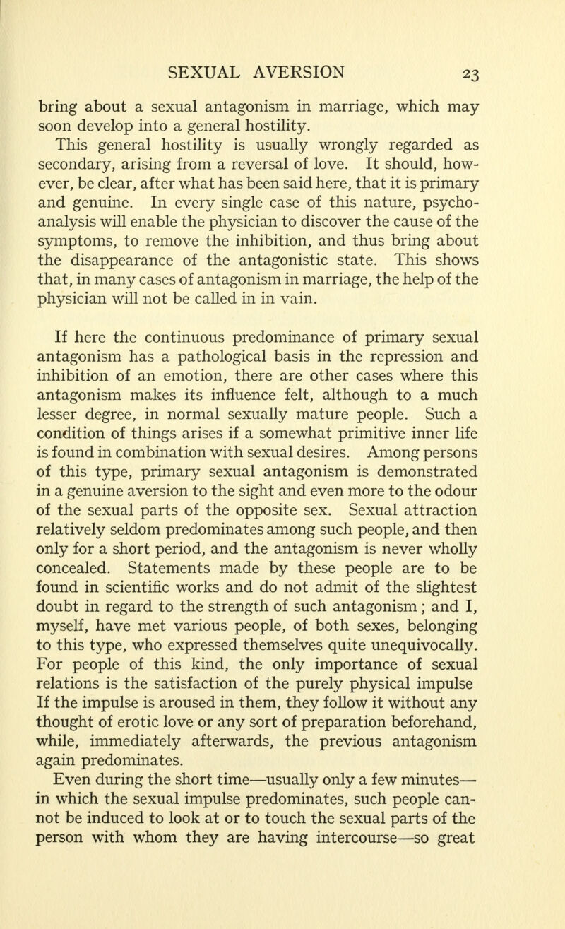 bring about a sexual antagonism in marriage, which may soon develop into a general hostility. This general hostility is usually wrongly regarded as secondary, arising from a reversal of love. It should, how- ever, be clear, after what has been said here, that it is primary and genuine. In every single case of this nature, psycho- analysis will enable the physician to discover the cause of the symptoms, to remove the inhibition, and thus bring about the disappearance of the antagonistic state. This shows that, in many cases of antagonism in marriage, the help of the physician will not be called in in vain. If here the continuous predominance of primary sexual antagonism has a pathological basis in the repression and inhibition of an emotion, there are other cases where this antagonism makes its influence felt, although to a much lesser degree, in normal sexually mature people. Such a condition of things arises if a somewhat primitive inner life is found in combination with sexual desires. Among persons of this type, primary sexual antagonism is demonstrated in a genuine aversion to the sight and even more to the odour of the sexual parts of the opposite sex. Sexual attraction relatively seldom predominates among such people, and then only for a short period, and the antagonism is never wholly concealed. Statements made by these people are to be found in scientific works and do not admit of the slightest doubt in regard to the strength of such antagonism; and I, myself, have met various people, of both sexes, belonging to this type, who expressed themselves quite unequivocally. For people of this kind, the only importance of sexual relations is the satisfaction of the purely physical impulse If the impulse is aroused in them, they follow it without any thought of erotic love or any sort of preparation beforehand, while, immediately afterwards, the previous antagonism again predominates. Even during the short time—usually only a few minutes— in which the sexual impulse predominates, such people can- not be induced to look at or to touch the sexual parts of the person with whom they are having intercourse—so great