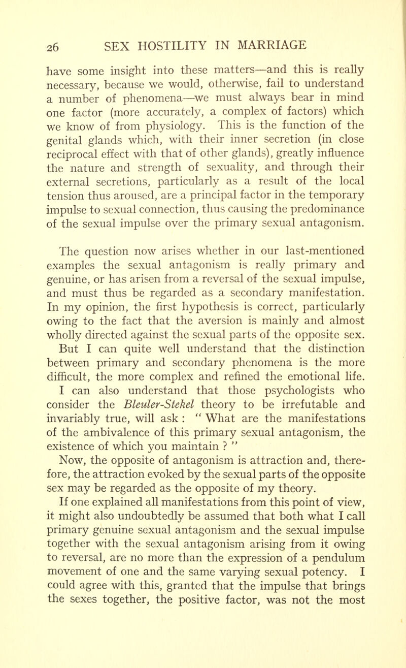 have some insight into these matters—and this is really necessary, because we would, otherwise, fail to understand a number of phenomena—we must always bear in mind one factor (more accurately, a complex of factors) which we know of from physiology. This is the function of the genital glands which, with their inner secretion (in close reciprocal effect with that of other glands), greatly influence the nature and strength of sexuality, and through their external secretions, particularly as a result of the local tension thus aroused, are a principal factor in the temporary impulse to sexual connection, thus causing the predominance of the sexual impulse over the primary sexual antagonism. The question now arises whether in our last-mentioned examples the sexual antagonism is really primary and genuine, or has arisen from a reversal of the sexual impulse, and must thus be regarded as a secondary manifestation. In my opinion, the first hypothesis is correct, particularly owing to the fact that the aversion is mainly and almost wholly directed against the sexual parts of the opposite sex. But I can quite well understand that the distinction between primary and secondary phenomena is the more difficult, the more complex and refined the emotional life. I can also understand that those psychologists who consider the Bleuler-Stekel theory to be irrefutable and invariably true, will ask :  What are the manifestations of the ambivalence of this primary sexual antagonism, the existence of which you maintain ?  Now, the opposite of antagonism is attraction and, there- fore, the attraction evoked by the sexual parts of the opposite sex may be regarded as the opposite of my theory. If one explained all manifestations from this point of view, it might also undoubtedly be assumed that both what I call primary genuine sexual antagonism and the sexual impulse together with the sexual antagonism arising from it owing to reversal, are no more than the expression of a pendulum movement of one and the same varying sexual potency. I could agree with this, granted that the impulse that brings the sexes together, the positive factor, was not the most