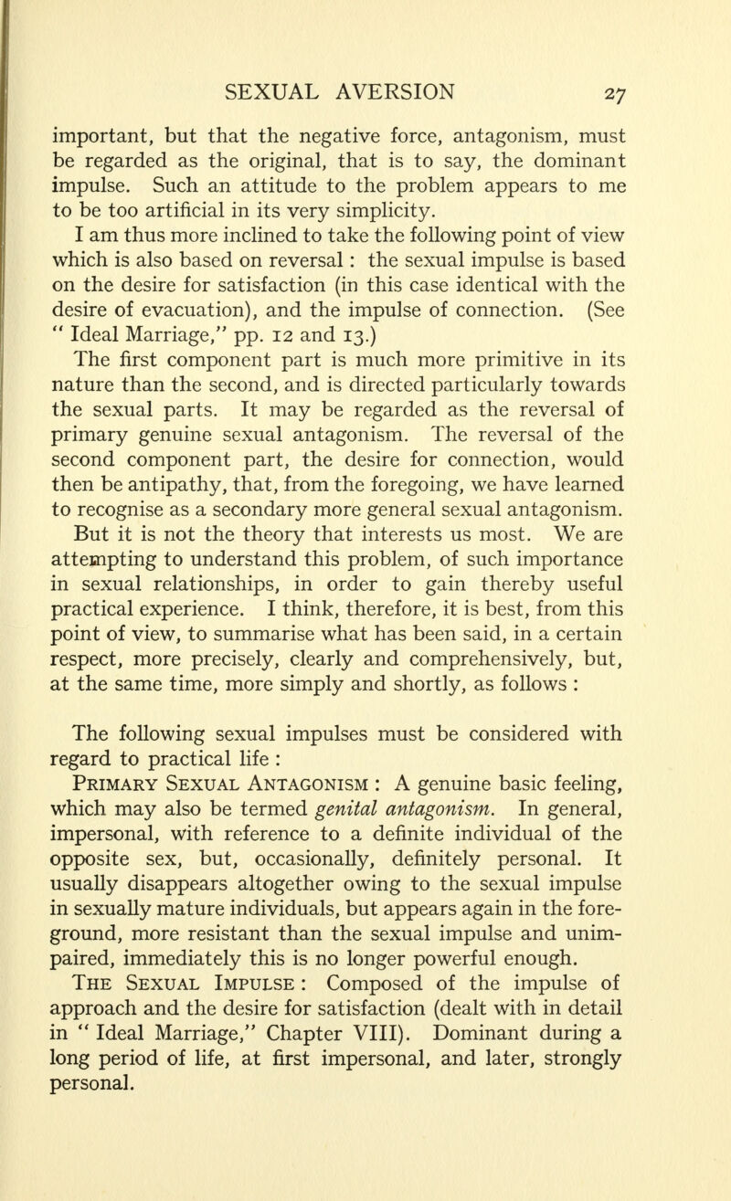 important, but that the negative force, antagonism, must be regarded as the original, that is to say, the dominant impulse. Such an attitude to the problem appears to me to be too artificial in its very simplicity. I am thus more inclined to take the following point of view which is also based on reversal: the sexual impulse is based on the desire for satisfaction (in this case identical with the desire of evacuation), and the impulse of connection. (See  Ideal Marriage/' pp. 12 and 13.) The first component part is much more primitive in its nature than the second, and is directed particularly towards the sexual parts. It may be regarded as the reversal of primary genuine sexual antagonism. The reversal of the second component part, the desire for connection, would then be antipathy, that, from the foregoing, we have learned to recognise as a secondary more general sexual antagonism. But it is not the theory that interests us most. We are attempting to understand this problem, of such importance in sexual relationships, in order to gain thereby useful practical experience. I think, therefore, it is best, from this point of view, to summarise what has been said, in a certain respect, more precisely, clearly and comprehensively, but, at the same time, more simply and shortly, as follows : The following sexual impulses must be considered with regard to practical life : Primary Sexual Antagonism : A genuine basic feeling, which may also be termed genital antagonism. In general, impersonal, with reference to a definite individual of the opposite sex, but, occasionally, definitely personal. It usually disappears altogether owing to the sexual impulse in sexually mature individuals, but appears again in the fore- ground, more resistant than the sexual impulse and unim- paired, immediately this is no longer powerful enough. The Sexual Impulse : Composed of the impulse of approach and the desire for satisfaction (dealt with in detail in  Ideal Marriage, Chapter VIII). Dominant during a long period of life, at first impersonal, and later, strongly personal.