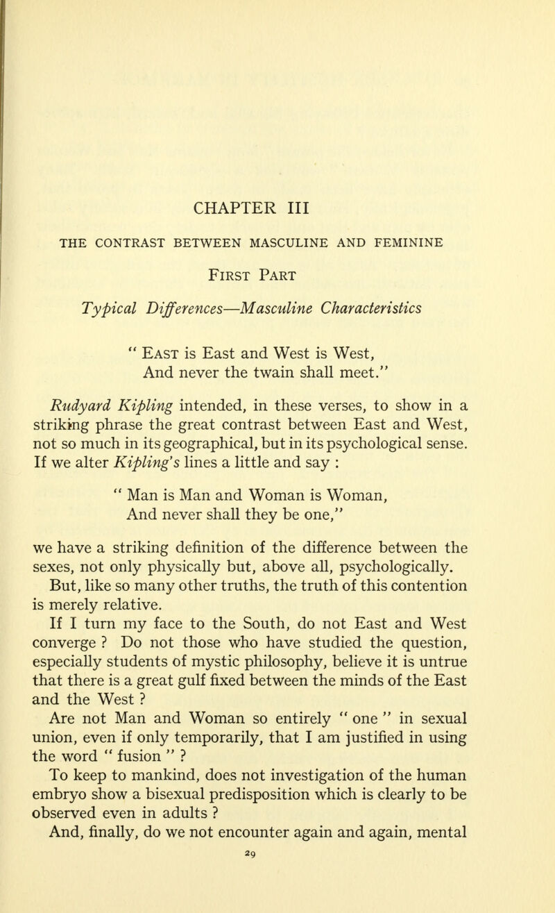 CHAPTER III the contrast between masculine and feminine First Part Typical Differences—Masculine Characteristics  East is East and West is West, And never the twain shall meet. Rudyard Kipling intended, in these verses, to show in a striking phrase the great contrast between East and West, not so much in its geographical, but in its psychological sense. If we alter Kipling's lines a little and say :  Man is Man and Woman is Woman, And never shall they be one, we have a striking definition of the difference between the sexes, not only physically but, above all, psychologically. But, like so many other truths, the truth of this contention is merely relative. If I turn my face to the South, do not East and West converge ? Do not those who have studied the question, especially students of mystic philosophy, believe it is untrue that there is a great gulf fixed between the minds of the East and the West ? Are not Man and Woman so entirely  one  in sexual union, even if only temporarily, that I am justified in using the word  fusion  ? To keep to mankind, does not investigation of the human embryo show a bisexual predisposition which is clearly to be observed even in adults ? And, finally, do we not encounter again and again, mental