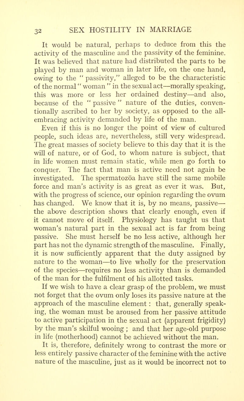 characteristics betraying bisexual and, indeed, hermaphro- ditic qualities ? Nevertheless, the phrase  Man remains Man and Woman remains Woman contains a significant truth. Many attempts have been made in recent years to prove that, psychologically, Man remains a man only in a society ruled over by men and that only in such a society does woman show those  feminine  characteristics that we consider typical of her sex. After all is said and done, the biological differ- ence between masculine and feminine cannot be explained away; neither can the physical and mental contrasts between man and woman proceeding from this. This is demonstrated at the outset by the typical difference between the spermatozoon (seminal cell) and the ovum, a contrast which is again found in the fully developed man and woman. In like manner, the relationship between the sexes shows the same peculiarities as the spermatozoon and the ovum in their reciprocal connections.  The spermatozoon, just as mobile as a uni-cellular flagellate, has attracted the attention of scientists throughout the ages ; it has long been known that the adduction of the spermatozoon by the ovum is produced by chemotaxis.  Recent discovery has shown that the ovum does not only attract the spermatozoon ■ platonically ' but actually rushes forward to meet the oncoming spermatozoon. Thus, the ovum is not a passive organ, but actively takes part in the process of impregnation. It is an organism alive with impulses, needs and passions. When impregnation takes place, it vibrates in tonic waves of contraction, and the protoplasm, crammed with yolk granules, which appeared so inactive before, is violently agitated. The advancing sperm cells and, later, the pronucleus created by the union of the two marriage nuclei, are surrounded by an aureole of light, until, finally, the whole protoplasm becomes one great radiation. I am greatly tempted to take the last sentence of this quotation as the starting point of an examination, proceeding