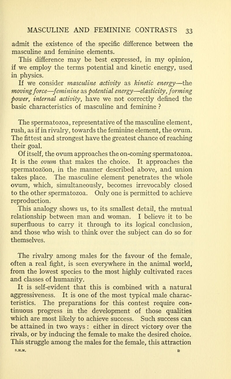 from the derivation of the term  gamete  (Greek  to marry ), in order to compare the union of man and woman, in that higher unity created by true marriage, with the primi- tive union between masculine and feminine, as here described by Heringa and Lohr, in a strictly scientific way, but with an equally delicate feeling for the poetry of the processes of nature. But this would be out of place here. We shall, therefore, proceed to deal with those functional characteristics that form the main points of the description quoted above, in order to discover how far and in what way they appear in the fully developed individual of both sexes. Before we do this, however, one thing must be made plain : in recognising that there are, in several respects, essential differences between masculine and feminine, between man and woman, we must emphasise the fact that, in observing these differences, there is no intention of making any com- parison in regard to their respective value. Man and woman are different. One part is different from the other, but one part is neither better nor more useful to mankind than the other. The complete man and the complete woman are of equal worth in that they both have the same great importance for humanity, although their respective value is of a different kind. I have written these lines (which might be called, rather consequentially, a fundamental statement) before proceeding further, in order to avoid, as far as possible, any misunder- standing, either unconscious, or as a result of a particular attitude of mind, in regard to the views I wish to express here. Further, it is not my purpose to explain the value of masculinity and femininity for humanity, but exclusively to demonstrate the differences between man and woman as far as their mutual sex relationships are concerned. The biological contrast between the masculine and feminine elements, observed at the outset, is that, while the spermatozoon moves freely, the ovum is immobile.