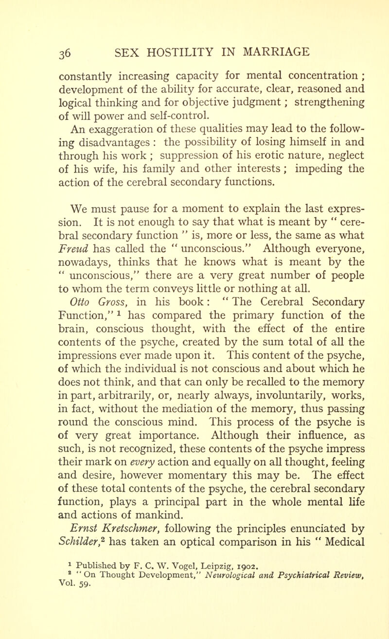 of the female for the male, the masculine impulse to impreg- nate the feminine element—if it is manifested either in the apparently and relatively simple form of the affinity of two spermatoblasts, or in the aU-embracing sublimation of the eternal feminine, as expressed in the final verses of  Faust —has contributed enormously to ever-increasing perfection of the qualities that are advantageous for the individual, for posterity and for the species. Of no less importance than these sexual motives are those that arise from the  will to power, from the desire for perfection which, within certain limits, are by no means to be condemned. There may be differences of opinion as to which of these impulses is the stronger. These differences do indeed exist, and Alfred Adler, the psychologist, and his adherents maintain the theory that those phenomena, generally considered to be expressions of the sexual impulse, must be regarded, in the main, as having their origin m the struggle for power—a struggle which is shown on the one hand in the desire for (sexual) victory and (sexual) conquest and, on the other hand, in the tendency to self-humiliation. I take no sides in this matter, as I am convinced that both motives must be regarded as being of great importance, and that it depends first and foremost upon the physical and mental constitution and disposition of the individual whether the sexual or non-sexual side of his nature m his struggle to attain good qualities is stronger, that is to say, qualities which are of value for the individual and the species. Further, it must always be remembered that the instinct to dominate over persons of his own sex, for other reasons than of sexual rivalry, is of importance. It is, therefore, of little significance, so far as we are concerned, whether the motives which result in the exertion of all the powers, have their origin in the sexual impulse or in the wiU to power. So much is certain : they are to be observed mainly in the male and in man, and thus man must, and in fact does, strive in this way to perfect the capabilities he possesses, and to achieve new qualities which will be of advantage to him. Moreover, the male is driven still further in this direction,