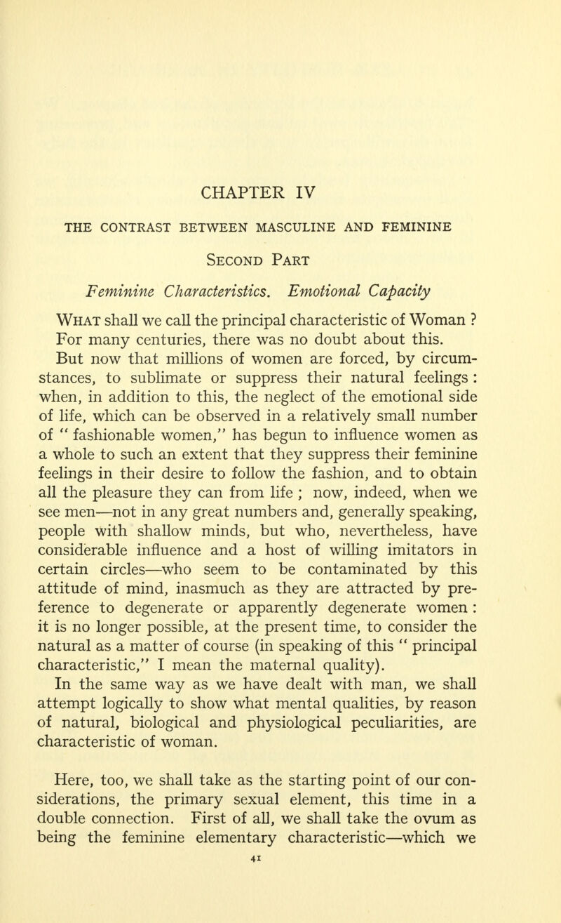 certain amount of ambition (striving after success), which may advance him in life, but which, if he cannot control it, may seriously injure his prospects. These particular qualities necessarily lead to a certain ego-centricity which is typical of the masculine mind. That this ego-centricity, as well as the qualities and tendencies connected with it, are not acquired only during the development of the individual, but are also, equally in a lesser degree, inherited, may be easily observed in children. This may be noticed in early childhood in boys, long before education has had any influence on them in this respect. They wish for a rifle or a sword, are eager to fight and to measure their strength against others ; their ambition is to be a general, a coachman, or a tram conductor, or, indeed, to have any position that gives them power over others. They watch carefully how their toys work, for they wish to construct, to create. But, above all, their thoughts are always centred in themselves, in their own ideas and interests. Even if man's ego-centricity very often turns into egotism, it is, nevertheless, of the greatest use to him in the struggle for existence. For, if he were not guided by these instincts towards his chosen goal—and the real man always wishes to achieve greater and greater things—he would invariably stray from the path. Not only would he allow himself to be led into by-paths by others, but he would indeed incur the danger of deserting even those side tracks and going into the wilderness. His ego-centricity protects him from this. The repeated and ever more emphatic warning that he is on the wrong path is usually apparent to him early in life, although sometimes—for example, when love has knocked at the door—it is later. His very egotism leads him back to the high road, his road, and points out to him another way to his goal, if he has wandered too far. Far more men would be ruined by their sexual impulses if this quality did not protect them. Ego-centricity makes man fall back upon himself, that is the main spring of this quality. It is this that makes him