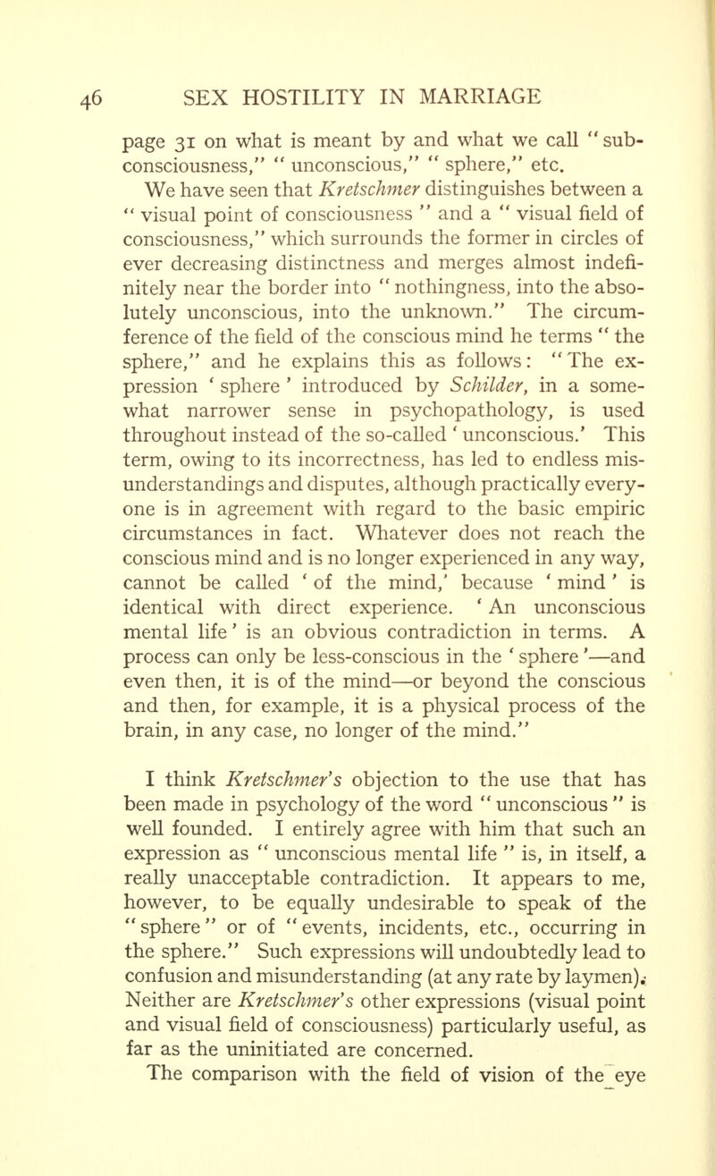 entirely unpleasant to them but have a certain attraction for them. These points are rough quotations from Heymans book, in which certain feminine characteristics, based on emotion that may influence the everyday association between men and women, are explained. We shall now proceed to the consideration of other characteristics arising from the basic quality referred to, which are of the greatest importance both for the woman herself and for her environment. In order to have a proper conception of these qualities, of their origin and co-relation, we must first recall what was said in the previous chapter in regard to the secondary cerebral functions, bearing in mind also Kretschmer's observations concerning the quantitative importance of the idea of consciousness. Thus, it is not difficult to understand that the more the interest of the individual is centred on the passing moment, the contents of his mind, in comparison with all that lies about him (of which he is not clearly aware at that particular time), grow increasingly smaller. This may be expressed in the following manner : that distinctness and the range of consciousness are proportional in an inverse ratio. Applied to Kretschmer's conception of the concentric  sphere  of consciousness : the stronger the sympathy, attention and interest—dependent largely on the stimulus evoked—for what, at a given moment, occupies the centre of the conscious mind, the more constricted is the  sphere  of the clearly conscious, and the more the contents of the mind fall into the surrounding sphere of consciousness in which the primary cerebral function yields to the secondary. The particularly strong susceptibility of women to mental emotions is shown by the fact (contrary to the man) that the matter of the moment absorbs their whole interest, and, thus, generally speaking, the range of the woman's conscious mind is smaller than that of the man. Psychologists who accept this as normal, consider it, therefore, to be highly probable that there is in most women, some  constriction