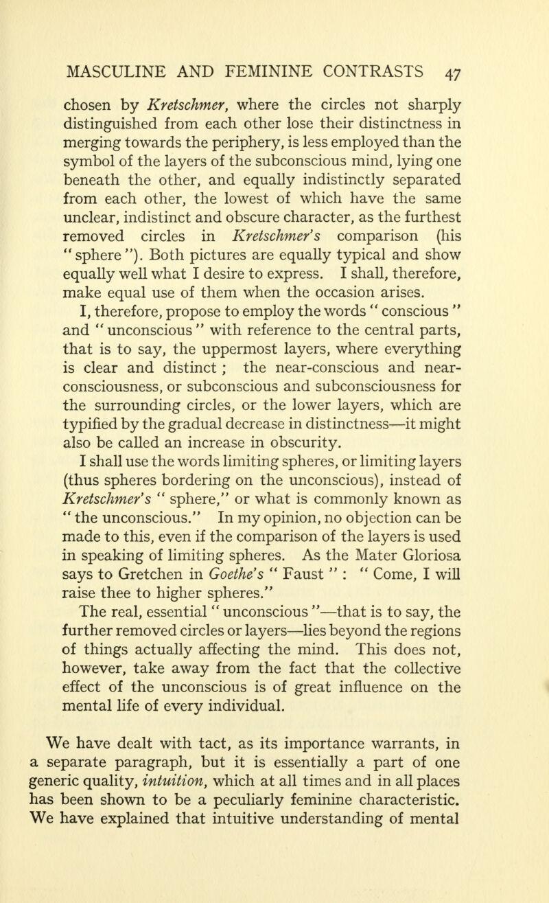 of the consciousness/' Their point of view is confirmed in psychopathological practice, particularly by the comparison of certain hysterical symptoms with phenomena observed in normal women. Constriction of the feminine conscious mind which, physiologically, at least, we shall not term abnormal, is opposed to what may be called an expansion of the subcon- scious, involving an increase in the influence of the sphere on the borderline of the unconscious. Although opinions may be divided as regards the value of such expansion for reasoned thought, nevertheless, as far as the conditions and relation- ships dealt with in this book are concerned, its importance, for many qualities of the feminine mind, involving as it does, the predominance of the secondary cerebral function, can hardly be exaggerated. In regard to this point, the particular qualities that occur to my mind are tact, intuition and suggestibility. Tact, that immensely important gift in life, bordering sometimes indeed on the miraculous, of being able to do just the right thing at the right moment, of finding the only word that correctly meets the situation ; to calm with a look, with a slight change in the tone of the voice, to comfort and spur on to action. Tact is certainly not an exclusively feminine quality, but it is, nevertheless, a typically feminine gift, having its roots in the subconscious mind, and in the sphere bordering on the unconscious, where lie the piled up treasures of experience, on which it can draw. It is not necessary to discuss at length the influence for good, indeed, sometimes the saving power, which tact may have. At the same time, we must not forget that woman, who is a past-mistress in the art of tact, understands equally well and with unfailing certainty, just in the same way and drawing on the same source, how to wound most deeply, to give the greatest possible offence, and to cause the most terrible suffering. Before we proceed further, a few words of explanation must be given here in connection with what was said on