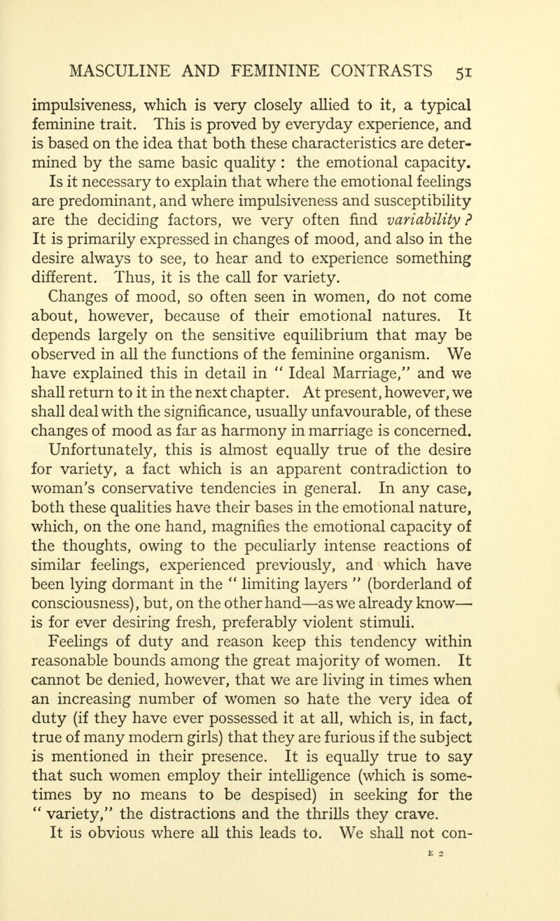 receptive to such influences than man. This is a well- known experience of daily life. It is also the result of innumerable medical examinations, of repeated experi- mental psychological investigations, and of many thousands of observations made, sometimes with and sometimes with- out the help of hypnosis. In the light of our previous statements, this may be adequately explained theoretically. We all know how important the influence of the thought of one human being is on another, and we also know that the effect of this may be favourable or unfavourable. No lengthy explanation is necessary, therefore, to show that the great receptivity to such influences, which we find in women, is not only of importance as far as her own feelings and thoughts are concerned, but also in regard to her reactions and to her attitude towards her environment, that is to say, first and foremost, towards her husband. Thus the suggestibility of the married couple, in particular, however, the great measure of suggestibility characteristic of the woman, is an important factor as far as conjugal relationships are concerned. It must be borne in mind that this receptivity for sugges- tive influences may be turned to account in preventing hostility in marriage, and in promoting married happiness. We shall now turn our attention to feminine charac- teristics, closely allied to emotion, and we shall take impul- siveness to begin with. An impulse is a short, powerful shock, having a stimulating effect, and the word  impulsiveness  means exceptional mental sensibility towards such stimuli. But it also means that the person to whom this quality is ascribed does not only readily become conscious of these stimuli, but reacts to them particularly rapidly and strongly. Further, the desire for action evoked by such stimulus, very often to perform certain definite actions, is, in some way, irresistible. If, in spite of this, the primary cerebral function maintains its ascendance, this impulsive quality may be advantageous. The impulsive man is spurred on to undertake some new duty with greater enthusiasm than the man who lacks S.H.M. jj