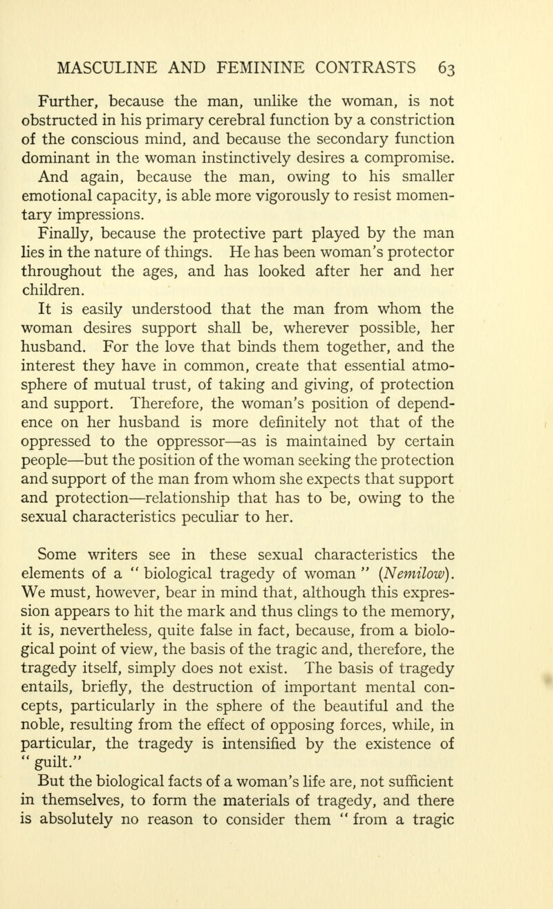 into being that they became a real national pest towards the end of the Middle Ages. Behind pity and altruistic ethics, we can observe the open or disguised envy or hatred of the small towards the great ; the desire to besmirch the beautiful, to drag the glorious in the dust, or, at any rate, to keep secure where one is not capable of rising to similar heights, by pin pricks and petty vindictive actions. The will to power, the striving to rise to higher things, can be seen even in these small actions. In strong natures, we observe the open fight for power which is entirely self-reliant, and despises all social scruples. In the development of the history of civilization, which, as is well known, proceeds in sharply defined contrasts, the struggle for power, the individualistic  Master morality, has been proclaimed as a new doctrine at various times, as a protest against the growth of altruistic ethics (Nietzsche). It is typical of Nietzsche's character that he felt so strongly that antithesis and resentment were elements of altruistic ethics, that, as opposed to this, he could in no way recognize in such a theory what the average man finds out by himself: unaffected goodwill, humanity, kindliness of man to man, which can even induce the strong to protect and help the weak, simply because it gives him pleasure. The psychology of neurosis affords in many ways an interesting comparison of this struggle for power between the victors and the vanquished. Thus, for example, hysterical behaviour is only a minor but often successful method used by the weakly equipped, nervous individual, to rise in spite of unequal advantages and, finally, to win the victory over the intelligence, and power at the command of his healthy and strong opponent. Occasionally, a certain compensating justice is found in neurotic family relationships of such a nature, but often also the bitterest irony. Resentment and struggle for power are clearly to be observed in the way in which a hysterical child tyrannizes over its parents by convulsions and outbursts of