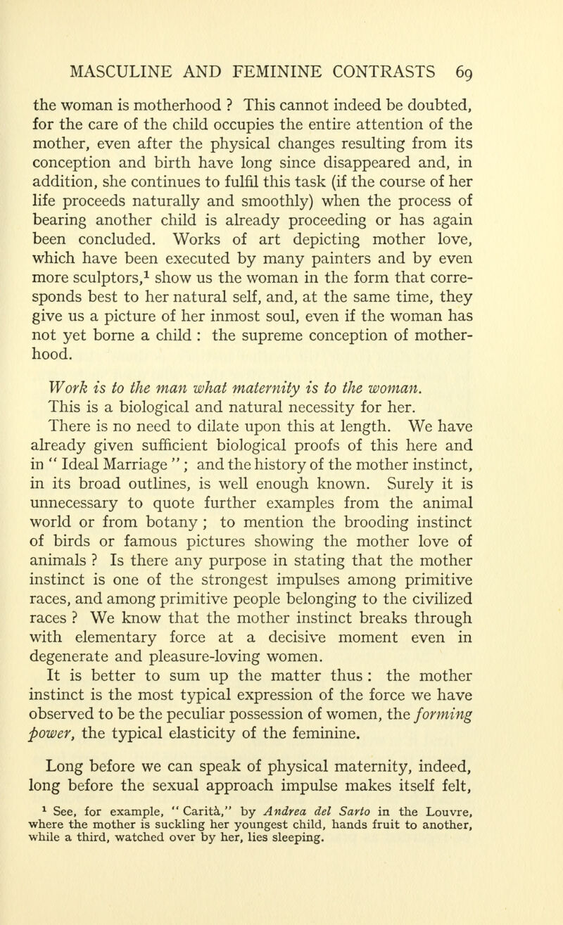 who has allowed himself to be conquered by her, and she despises him in her inmost soul. The dependence of the woman on the man, and, in conse- quence, his supremacy in marriage and in Society, is based on biological and natural facts. Even the work of the Vaertings,1 which is interesting but very biassed, and, for this reason, unconvincing, cannot alter this. We must admit that this supremacy has led to oppression of women by men, and it is equally certain that laws which do grave injustice to women and which must be repealed, the sooner the better, have proceeded from this. The oppression of women by men must cease absolutely. This is not only a just demand but also sound common sense, which aims at making the greatest possible use of all human powers, of men and women equally, to reduce the amount of suffering in the world as far as is practicable, and to create the greatest measure of happiness for the greatest number. But it is ridiculous to try, as is being done increas- ingly by certain people, to reverse the parts played in life by man and woman. Society is bound to suffer from this, both men and women, and, in the end, women most of all. For, however important the social phenomena mentioned may be, they are only secondary. If the primary processes of life, which are based on biological facts, are ignored, time will have its revenge. One cannot assault Nature with impunity. 1 Dr. Mathilde Vaerting and Dr. Matthias Vaerting.  The Feminine Nature in the Man-World  and the  Male Nature in the World of Women  (G. Braun, Karlsruhe, 1921); and  Truth and Error in the Psychology of the Sexes  (Ibidem, 1923). f a