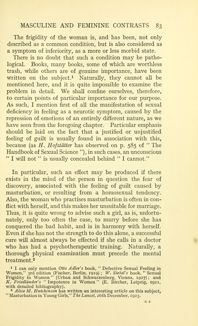 although the capacity for propagation ceases far earlier in the woman than in the man, no serious trouble should arise because, as the woman approaches the menopause, there is usually no longer any desire for pregnancy. Further, the desire for sexual connection and willingness to perform the sexual act, may continue to exist in a woman who has regularly practised sexual connection, and still continues to practise it long after the cessation of her ovarian activities. Therefore, marriage harmony is not threatened .from this aspect, especially if the man, as is usually the case, is a few years older than the woman. Generally speaking, if the husband and wife are about the same age, the prospects of happiness in this respect are by no means bad. But, if there is a great disparity in the ages, the man being considerably younger than the woman, this physiological difference, together with all the factors asso- ciated with it, may seriously, if not inevitably, endanger the harmony of the marriage. Often, the difference between the man's potency and the sexual capacity of his wife is of far greater importance as far as their happiness is concerned. The woman who has not to produce any substance like the sperma in coitus, a pro- cess which makes great claims on the physical strength of the man, can, just because of this, reach orgasm during a certain period far more frequently than the man, so that it may be said that her sexual power, provided that the attraction is sufficiently strong, is much greater than his. If this great potency is found together with an equally strong desire for sexual connection, the man may have claims made upon him, in this respect, that he cannot fulfil uninterruptedly without injury to his health, and particularly to his mental capabilities. It is clear that this difference in sexual potency may lead to separation, either by direct or indirect means. Such a relatively (as compared with the husband) exag- gerated desire for sexual connection is not, in fact, so very frequently encountered, although it is less rare than is generally believed. S.H.M. G