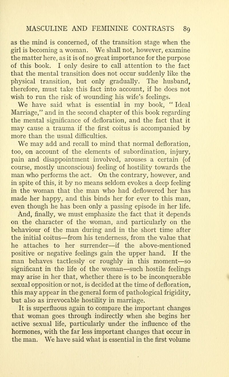 It is quite clear that this results in a feeling of dissatisfac- tion which, if it is continually repeated, becomes chronic, unless the man and woman have succeeded in adapting themselves to each other relatively quickly, or that the man has learned how to satisfy the now obvious requirements of his wife. This discordance leads not only to disturbances of the sexual organs, owing to the fact that the stimulus is produced again and again without any natural reaction, (which has an equally harmful effect on the mind) but has a directly injurious influence on the woman's mental condition. At the same time, she feels, consciously or unconsciously, humiliated, owing to the fact that coitus brings her nothing but disappointments and displeasure, although she must tolerate it again and again. Indeed, she comes to consider that she is only being used as an instrument of lust by the man. The further development of the situation may be guessed from what we have said previously. Further, it has been, to a large extent, summarised in Chapter I. Moreover, such hostility is mutual, because the man considers the woman's physiological frigidity to be an abnormality, a defect. Wrongly, however, as I have already said, or at least, wrongly as far as the main factors are concerned. For the man judges such frigidity from his point of view alone. This is incorrect, because both the man and the woman, as far as sexual union (the act of propagation) is concerned, are equals, for they must each, following nature's laws, participate fully in the act. The woman is equally justified in claiming as a  norm  her sexual reaction in coitus because the fact that she, too, reaches orgasm must be regarded as favourable to fertilisa- tion. Considered from this point of view, the woman might accuse the man of inferiority because his physiological ejaculatio pracox, his too rapid ejaculation, proved impotence to some extent—an impotence that could also be proved by the experienced woman judging by her own standard of sexual capacity, which is definitely greater. It must, however, be made quite clear that, in this connection, it is entirely incorrect to speak of masculine