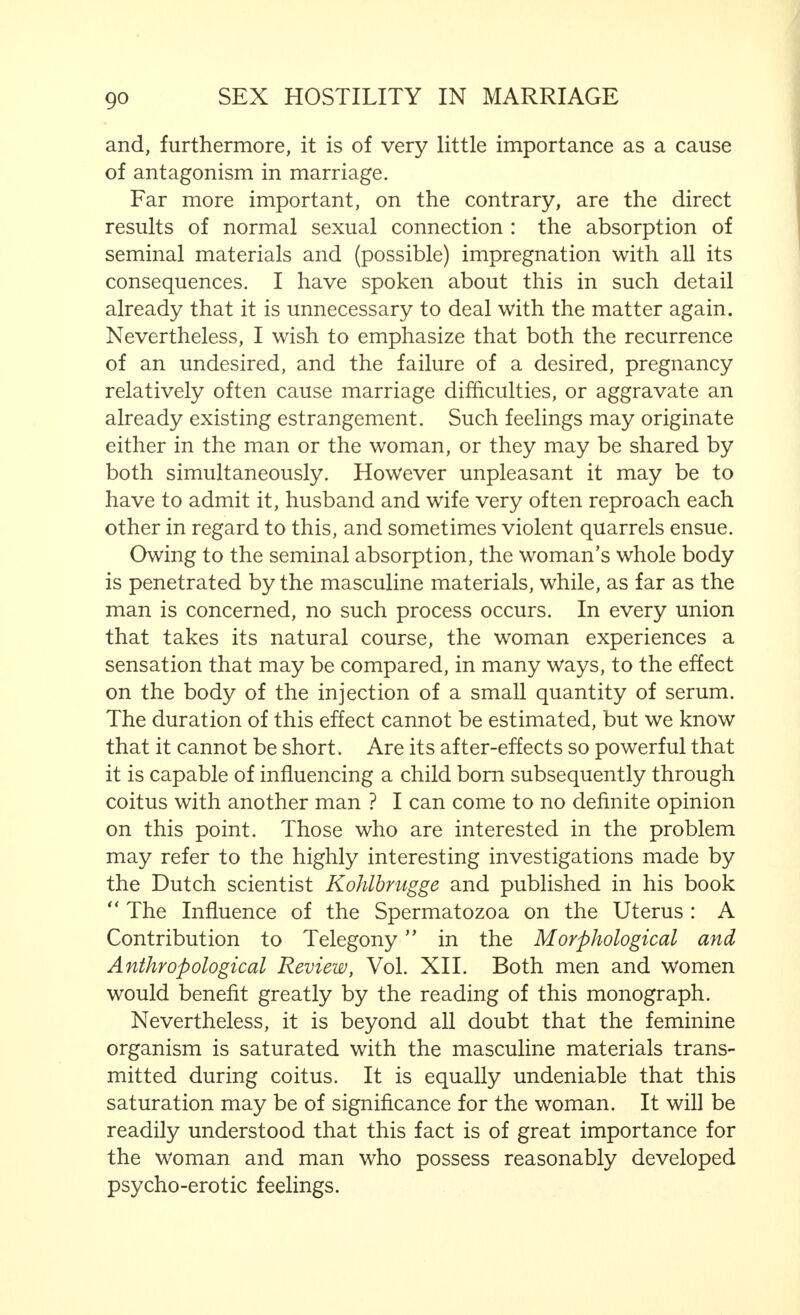 inadequacy. I believe it to be equally wrong to regard feminine frigidity, at the outset of marriage, as an inferiority. And, in quoting the example of the change of the standard of judgment, I intended merely to show the fallacy of this attitude, which may be most injurious to married harmony. Between man and woman there exists, in this respect, the definite difference between the types of energy we have already observed in the reproductive cell, which we shall encounter again. The feminine cell can only become active and develop by means of the masculine cell. This is also typically true of sexual feelings. Inadequacy of the woman can only be spoken of (in the sense of a defect—and judged by a feminine standard) if she retains her initial (relative) lack of feeling after she has had sufficient opportunity to develop her sexual desires and capacities. On the other hand, judged from the above standpoint, the husband must be considered  inadequate  if he shows himself incapable or unwilling to give his wife, by adapting himself to her needs, sufficient opportunity to develop her sexual feelings and capacities.  Just as the woman becomes fully matured through the man, so the man must prove that he is a. man to the woman. 1 Apart from the differences that exist between man and woman in their sexual capacities and feelings, there are feelings that are based on the importance for both sexes of impregnation and its results. Actually, the sexual union is far more important in the life of the woman than in that of the man. This starts from the first coitus, which, from the mental aspect, has only an episodic importance for the man, and, physically is, as a matter of fact, quite insignificant, while! for the woman, it is an event that makes an indelible impression upon her both physically and mentally. Much might be written regarding the importance, as far j- Stated by Hans von Hattingbevg with regard to the relationship between man and woman, in general, but particularly appropriate here.