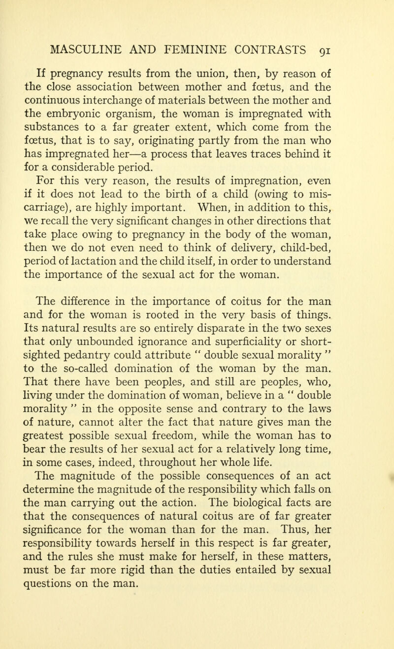 as the mind is concerned, of the transition stage when the girl is becoming a woman. We shall not, however, examine the matter here, as it is of no great importance for the purpose of this book. I only desire to call attention to the fact that the mental transition does not occur suddenly like the physical transition, but only gradually. The husband, therefore, must take this fact into account, if he does not wish to run the risk of wounding his wife's feelings. We have said what is essential in my book,  Ideal Marriage, and in the second chapter of this book regarding the mental significance of defloration, and the fact that it may cause a trauma if the first coitus is accompanied by more than the usual difficulties. We may add and recall to mind that normal defloration, too, on account of the elements of subordination, injury, pain and disappointment involved, arouses a certain (of course, mostly unconscious) feeling of hostility towards the man who performs the act. On the contrary, however, and in spite of this, it by no means seldom evokes a deep feeling in the woman that the man who had deflowered her has made her happy, and this binds her for ever to this man, even though he has been only a passing episode in her life. And, finally, we must emphasize the fact that it depends on the character of the woman, and particularly on the behaviour of the man during and in the short time after the initial coitus—from his tenderness, from the value that he attaches to her surrender—if the above-mentioned positive or negative feelings gain the upper hand. If the man behaves tactlessly or roughly in this moment—so significant in the life of the woman—such hostile feelings may arise in her that, whether there is to be inconquerable sexual opposition or not, is decided at the time of defloration, this may appear in the general form of pathological frigidity, but also as irrevocable hostility in marriage. It is superfluous again to compare the important changes that woman goes through indirectly when she begins her active sexual life, particularly under the influence of the hormones, with the far less important changes that occur in the man. We have said what is essential in the first volume