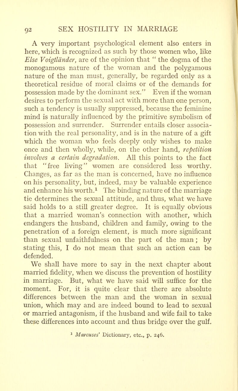 and, furthermore, it is of very little importance as a cause of antagonism in marriage. Far more important, on the contrary, are the direct results of normal sexual connection : the absorption of seminal materials and (possible) impregnation with all its consequences. I have spoken about this in such detail already that it is unnecessary to deal with the matter again. Nevertheless, I wish to emphasize that both the recurrence of an undesired, and the failure of a desired, pregnancy relatively often cause marriage difficulties, or aggravate an already existing estrangement. Such feelings may originate either in the man or the woman, or they may be shared by both simultaneously. However unpleasant it may be to have to admit it, husband and wife very often reproach each other in regard to this, and sometimes violent quarrels ensue. Owing to the seminal absorption, the woman's whole body is penetrated by the masculine materials, while, as far as the man is concerned, no such process occurs. In every union that takes its natural course, the woman experiences a sensation that may be compared, in many ways, to the effect on the body of the injection of a small quantity of serum. The duration of this effect cannot be estimated, but we know that it cannot be short. Are its after-effects so powerful that it is capable of influencing a child born subsequently through coitus with another man ? I can come to no definite opinion on this point. Those who are interested in the problem may refer to the highly interesting investigations made by the Dutch scientist Kohlbrugge and published in his book  The Influence of the Spermatozoa on the Uterus : A Contribution to Telegony in the Morphological and Anthropological Review, Vol. XII. Both men and women would benefit greatly by the reading of this monograph. Nevertheless, it is beyond all doubt that the feminine organism is saturated with the masculine materials trans- mitted during coitus. It is equally undeniable that this saturation may be of significance for the woman. It will be readily understood that this fact is of great importance for the woman and man who possess reasonably developed psycho-erotic feelings.