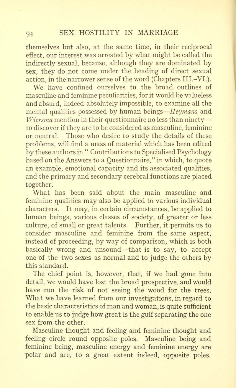 A very important psychological element also enters in here, which is recognized as such by those women who, like Else Voigtldnder, are of the opinion that  the dogma of the monogamous nature of the woman and the polygamous nature of the man must, generally, be regarded only as a theoretical residue of moral claims or of the demands for possession made by the dominant sex. Even if the woman desires to perform the sexual act with more than one person, such a tendency is usually suppressed, because the feminine mind is naturally influenced by the primitive symbolism of possession and surrender. Surrender entails closer associa- tion with the real personality, and is in the nature of a gift which the woman who feels deeply only wishes to make once and then wholly, while, on the other hand, repetition involves a certain degradation. All this points to the fact that free living women are considered less worthy. Changes, as far as the man is concerned, have no influence on his personality, but, indeed, may be valuable experience and enhance his worth.1 The binding nature of the marriage tie determines the sexual attitude, and thus, what we have said holds to a still greater degree. It is equally obvious that a married woman's connection with another, which endangers the husband, children and family, owing to the penetration of a foreign element, is much more significant than sexual unfaithfulness on the part of the man; by stating this, I do not mean that such an action can be defended. We shall have more to say in the next chapter about married fidelity, when we discuss the prevention of hostility in marriage. But, what we have said will suffice for the moment. For, it is quite clear that there are absolute differences between the man and the woman in sexual union, which may and are indeed bound to lead to sexual or married antagonism, if the husband and wife fail to take these differences into account and thus bridge over the gulf. 1 Marcuses' Dictionary, etc., p. 246.