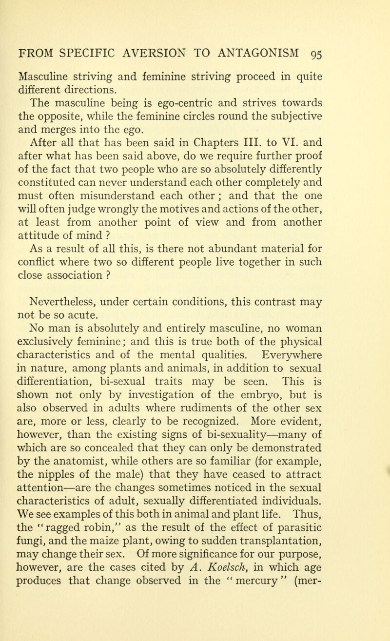 CHAPTER VIII FROM SPECIFIC AVERSION TO ANTAGONISM IN MARRIAGE If we think over the contents of the previous chapter again, We are forced to conclude that, in the relationship of the sexes, in addition to and parallel with the power that attracts the masculine and feminine to each other, repelling forces are also at work. These attracting and repelling forces, run parallel to each other, and are often so closely associated, and frequently vacillate so irregularly to one side or the other, that the individual who is subjected to their effect is not aware which of them dominates at any given moment. This is particularly true of the primary sexual forces and of the erotic feelings arising from them, which we have observed in  Ideal Marriage  to be the attractive, positive, constructive feelings, and which, in Chapters II. and III., we have considered in their repellent, negative and destruc- tive aspect, as far as the scope and purpose of this book permits—that is to say, without examining really morbid mental or physical disturbances. It is, of course, true that such deviations of a specifically sexual or general nature may be of far greater importance, for the relationships between man and woman (as indeed they usually are) than the more or less normal factors we have discussed. Particularly if mental disturbances are present, existing or latent antago- nism in people who are bound to each other may develop into a hatred rivalling, in its intensity and outward action, the most terrible of human passions. Apart from the purely sexual, that is to say, directly connected with the sexual functions and emotions—qualities of man and woman which we have considered not only in