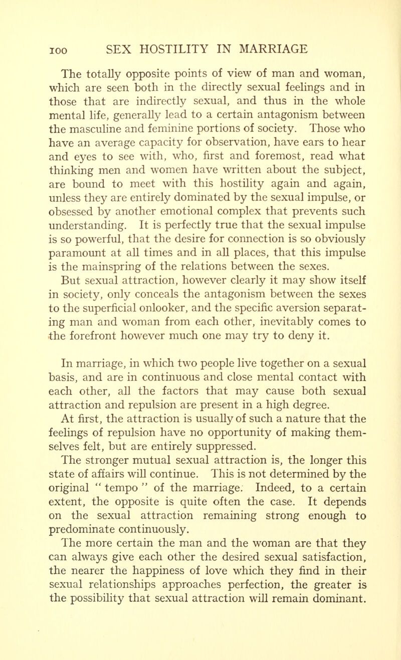 traits. The growth of the tumour in the ovary was the cause of the masculinity. It was first thought that testicular tissue had penetrated the ovary, or had developed there, and that the tissue had won the upper hand over the ovary at the approaching menopause which was becoming inactive. Unfortunately, a microscopic examination of the small tumour, which had been removed, was not successful in determining the exact nature of the tissue. The material was submitted to a great number of scientists, but they could come to no definite opinion. In spite of this, the case is extremely interesting, because a change of sex took place twice, quite obviously caused by radical alterations in the nature of the inner secretion of the sex glands. (This lecture, with the photographs of the woman in the various stages, appear in Part 5, Volume XII. of the Archives for Gynecology and Constitutional Research.) All this proves, and therefore I have dealt with it some- what at length, that an absolutely masculine man and a wholly feminine woman do not exist. There is only a plus or a minus in masculinity and feminity. Not only physically but also, and in particular, mentally. This has been repeatedly observed in the course of the centuries, and philosophers and writers have also referred to it. Indeed, in recent times, the quantum of masculinity and feminity present in the character, in the mental and moral qualities of man and woman, have been calculated and described in mathematical formulae. But this, in my opinion, only leads to an apparently exact estimation of relationships that cannot be described in any way accurately. I believe, therefore, such formulae to be undesirable. Apart from this, they are quite superfluous because the idea of mental bi-sexuality is as apparent as any such idea can be. There are no mental qualities that are the exclusive property of man. In this respect, one cannot even speak of any specifically masculine quality. The mother instinct alone is specifically feminine; but even this is not exclusively feminine. Thus, mentally, there is in every man and every woman