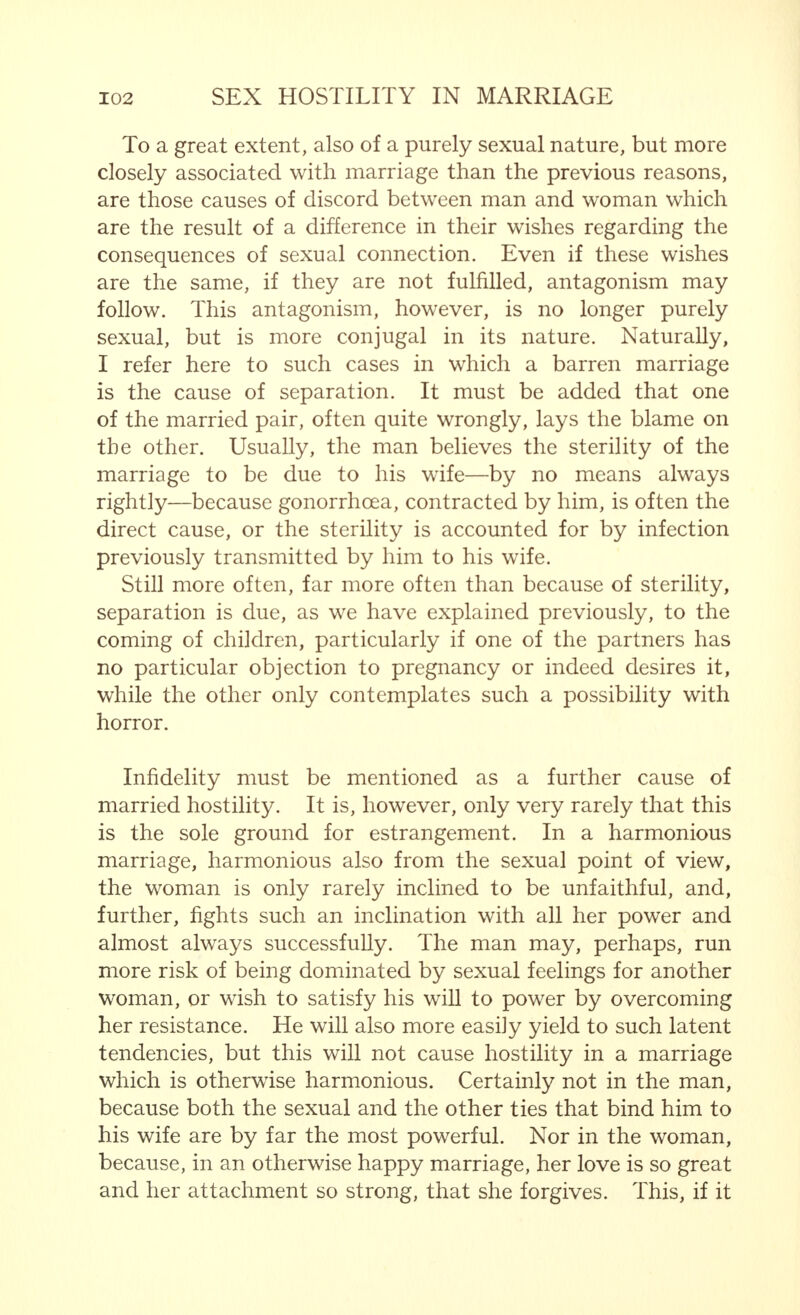 The totally opposite points of view of man and woman, which are seen both in the directly sexual feelings and in those that are indirectly sexual, and thus in the whole mental life, generally lead to a certain antagonism between the masculine and feminine portions of society. Those who have an average capacity for observation, have ears to hear and eyes to see with, who, first and foremost, read what thinking men and women have written about the subject, are bound to meet with this hostility again and again, unless they are entirely dominated by the sexual impulse, or obsessed by another emotional complex that prevents such understanding. It is perfectly true that the sexual impulse is so powerful, that the desire for connection is so obviously paramount at all times and in all places, that this impulse is the mainspring of the relations between the sexes. But sexual attraction, however clearly it may show itself in society, only conceals the antagonism between the sexes to the superficial onlooker, and the specific aversion separat- ing man and woman from each other, inevitably comes to the forefront however much one may try to deny it. In marriage, in which two people live together on a sexual basis, and are in continuous and close mental contact with each other, all the factors that may cause both sexual attraction and repulsion are present in a high degree. At first, the attraction is usually of such a nature that the feelings of repulsion have no opportunity of making them- selves felt, but are entirely suppressed. The stronger mutual sexual attraction is, the longer this state of affairs will continue. This is not determined by the original  tempo  of the marriage. Indeed, to a certain extent, the opposite is quite often the case. It depends on the sexual attraction remaining strong enough to predominate continuously. The more certain the man and the woman are that they can always give each other the desired sexual satisfaction, the nearer the happiness of love which they find in their sexual relationships approaches perfection, the greater is the possibility that sexual attraction will remain dominant.