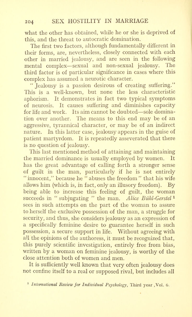 To a great extent, also of a purely sexual nature, but more closely associated with marriage than the previous reasons, are those causes of discord between man and woman which are the result of a difference in their wishes regarding the consequences of sexual connection. Even if these wishes are the same, if they are not fulfilled, antagonism may follow. This antagonism, however, is no longer purely sexual, but is more conjugal in its nature. Naturally, I refer here to such cases in which a barren marriage is the cause of separation. It must be added that one of the married pair, often quite wrongly, lays the blame on the other. Usually, the man believes the sterility of the marriage to be due to his wife—by no means always rightly—because gonorrhoea, contracted by him, is often the direct cause, or the sterility is accounted for by infection previously transmitted by him to his wife. Still more often, far more often than because of sterility, separation is due, as we have explained previously, to the coming of children, particularly if one of the partners has no particular objection to pregnancy or indeed desires it, while the other only contemplates such a possibility with horror. Infidelity must be mentioned as a further cause of married hostility. It is, however, only very rarely that this is the sole ground for estrangement. In a harmonious marriage, harmonious also from the sexual point of view, the woman is only rarely inclined to be unfaithful, and, further, fights such an inclination with all her power and almost always successfully. The man may, perhaps, run more risk of being dominated by sexual feelings for another woman, or wish to satisfy his will to power by overcoming her resistance. He will also more easily yield to such latent tendencies, but this will not cause hostility in a marriage which is otherwise harmonious. Certainly not in the man, because both the sexual and the other ties that bind him to his wife are by far the most powerful. Nor in the woman, because, in an otherwise happy marriage, her love is so great and her attachment so strong, that she forgives. This, if it