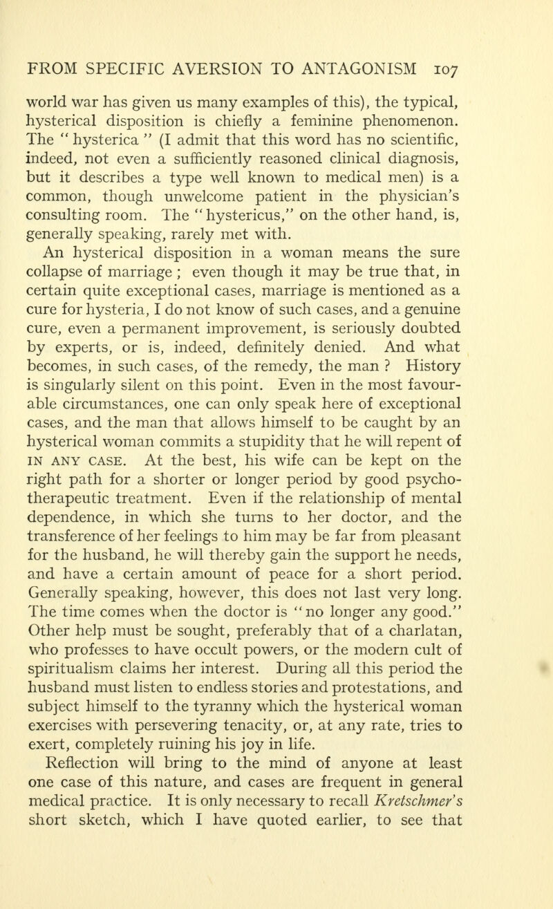other people and things that attract the devotion or interest of the man. The man who marries a jealous woman is forced to listen to continual reproaches, not only because of his relationships with his parents and his friends, but even because of his love for his children who are also her children. Indeed, her jealous thoughts return to his past life and speculate on the future. Both those with whom he asso- ciates and his interests suffer from this ; his hobbies, his dog, his horse, his aviary, his factory or his office, his books and his work. Above all, his books and his work, because the woman sees in them her most powerful rival. It would not be correct to say that such jealousy does not occur in men. But it is rare, at any rate much rarer than in women. In Alice Buhl-GersteV s statements, we find an illuminating explanation of this fact. The unhealthy nature of the phenomena we have described is clear. In less obvious cases, this is not so easily recognized, but it cannot be doubted by the expert that even then such jealousy is neurotic. I think I should emphasize once again that repression plays a very important part in the origin of neurotic distur- bances. We have repeatedly drawn attention in previous chapters to such repression with particular reference to the importance of an unsatisfactory sexual life. It is quite clear that this factor may be of special significance in the origin of morbid jealousy. It is, therefore, all the more essential to bear in mind the repression of other impulses, feelings and desires, for example, the mother instinct. This repression is, in many cases, the inevitable result of the attitude to life, and the mode of life of many modern women (and of very many men also). The neurotic passion here referred to creates suffering not only for the woman, its victim, but for the man who also suffers as a result of it, and it is one of the most certain means of bringing about hostility in marriage. As we have now crossed the borders of psycho-pathology, we can properly deal with hysteria, or better, with a hysterical mental outlook, as the cause of antagonism in marriage.
