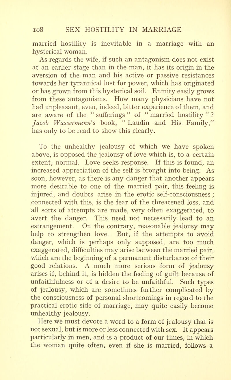 For it will scarcely be contradicted that the phenomena encountered in the form of jealousy, such as has been described above, can be termed  hysterical symptoms. Hysterical symptoms are symbols of something repressed. They are characterized by close association with a definite tendency appearing clearly in the foreground. This tendency is based on exaggerated  self-security at all costs, on the desire to avoid the unpleasant by all possible means and to ward off harmful influences. Such an end may be striven for consciously and with the help of the will, but also instinctively. Thus, in each given case, just those tricks (often artificial, but frequently real artistic scenes) and combinations of mental and physical factors, which offer the greatest prospects of success are employed. Such devices may become fixed in the mind and, indeed, automatic methods of action, having a tendentious, hysterical character, take place. The conscious mind is no longer capable of influencing such an action by the will, and, further, the personality of the individual in question is no longer associated with these mechanical processes. Thus, typical hysterical morbid symptoms arise, which must not be con- sidered as symptomatic of hysteria from a clinical point of view (for this does not exist). They only give rise to hysterical conditions and associations based on previously existing combinations and changes of forces.1 If we return, after a glance over the very wide and obscure field of genuine hysteria, to the narrower confines dealt with in this book, particularly in this chapter, we are bound to come to the conclusion that, broadly speaking, receptivity to hysterical reactions may be based on special traits of character already present in a particularly marked degree. In certain cases, therefore, a character may rightly be termed hysterical. This does not, however, exclude the fact that such receptivity, although less apparent, may also be observed in other types of character if circumstances favour this. Although hysterical symptoms also occur in men (the 1 According to Arthur Kronfeld,  Psychotherapy, (Julius Springer, Berlin, 1925.)