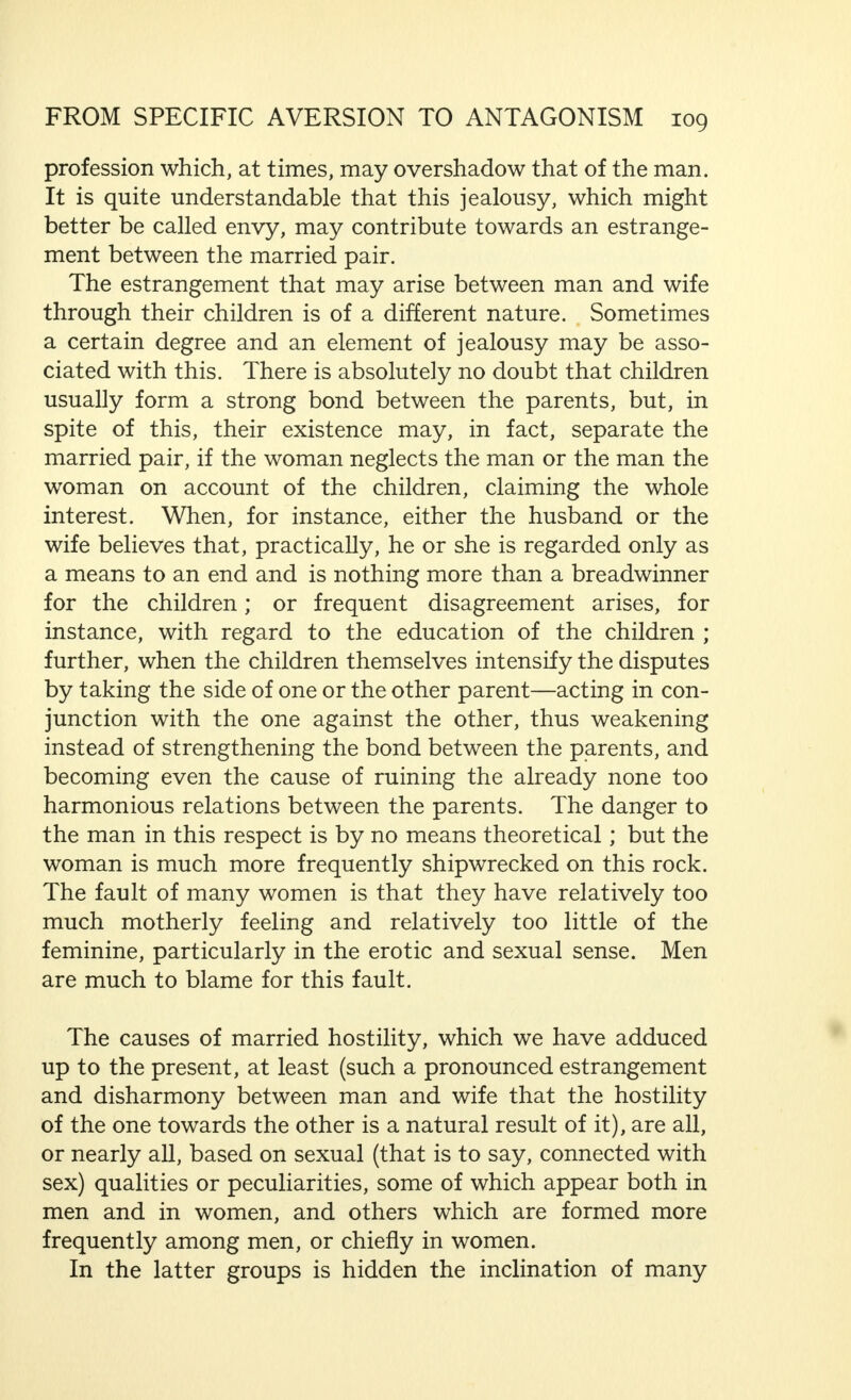 world war has given us many examples of this), the typical, hysterical disposition is chiefly a feminine phenomenon. The  hysterica  (I admit that this word has no scientific, indeed, not even a sufficiently reasoned clinical diagnosis, but it describes a type well known to medical men) is a common, though unwelcome patient in the physician's consulting room. The  hystericus, on the other hand, is, generally speaking, rarely met with. An hysterical disposition in a woman means the sure collapse of marriage ; even though it may be true that, in certain quite exceptional cases, marriage is mentioned as a cure for hysteria, I do not know of such cases, and a genuine cure, even a permanent improvement, is seriously doubted by experts, or is, indeed, definitely denied. And what becomes, in such cases, of the remedy, the man ? History is singularly silent on this point. Even in the most favour- able circumstances, one can only speak here of exceptional cases, and the man that allows himself to be caught by an hysterical woman commits a stupidity that he will repent of in any case. At the best, his wife can be kept on the right path for a shorter or longer period by good psycho- therapeutic treatment. Even if the relationship of mental dependence, in which she turns to her doctor, and the transference of her feelings to him may be far from pleasant for the husband, he will thereby gain the support he needs, and have a certain amount of peace for a short period. Generally speaking, however, this does not last very long. The time comes when the doctor is no longer any good. Other help must be sought, preferably that of a charlatan, who professes to have occult powers, or the modern cult of spiritualism claims her interest. During all this period the husband must listen to endless stories and protestations, and subject himself to the tyranny which the hysterical woman exercises with persevering tenacity, or, at any rate, tries to exert, completely ruining his joy in life. Reflection will bring to the mind of anyone at least one case of this nature, and cases are frequent in general medical practice. It is only necessary to recall Kretschmers short sketch, which I have quoted earlier, to see that