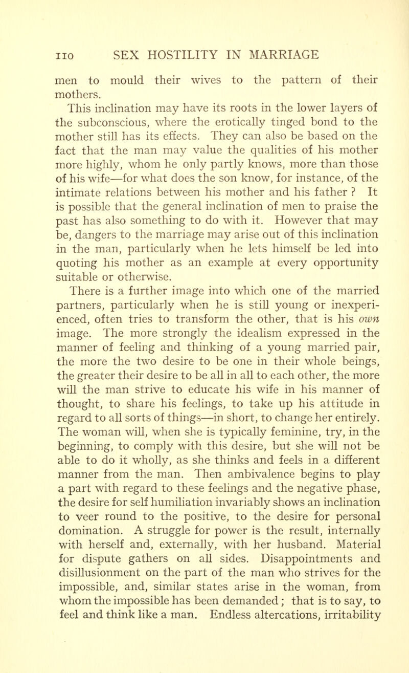 married hostility is inevitable in a marriage with an hysterical woman. As regards the wife, if such an antagonism does not exist at an earlier stage than in the man, it has its origin in the aversion of the man and his active or passive resistances towards her tyrannical lust for power, which has originated or has grown from this hysterical soil. Enmity easily grows from these antagonisms. How many physicians have not had unpleasant, even, indeed, bitter experience of them, and are aware of the  sufferings  of  married hostility  ? Jacob Wassermann's book,  Laudin and His Family, has only to be read to show this clearly. To the unhealthy jealousy of which we have spoken above, is opposed the jealousy of love which is, to a certain extent, normal. Love seeks response. If this is found, an increased appreciation of the self is brought into being. As soon, however, as there is any danger that another appears more desirable to one of the married pair, this feeling is injured, and doubts arise in the erotic self-consciousness; connected with this, is the fear of the threatened loss, and all sorts of attempts are made, very often exaggerated, to avert the danger. This need not necessarily lead to an estrangement. On the contrary, reasonable jealousy may help to strengthen love. But, if the attempts to avoid danger, which is perhaps only supposed, are too much exaggerated, difficulties may arise between the married pair, which are the beginning of a permanent disturbance of their good relations. A much more serious form of jealousy arises if, behind it, is hidden the feeling of guilt because of unfaithfulness or of a desire to be unfaithful. Such types of jealousy, which are sometimes further complicated by the consciousness of personal shortcomings in regard to the practical erotic side of marriage, may quite easily become unhealthy jealousy. Here we must devote a word to a form of jealousy that is not sexual, but is more or less connected with sex. It appears particularly in men, and is a product of our times, in which the woman quite often, even if she is married, follows a