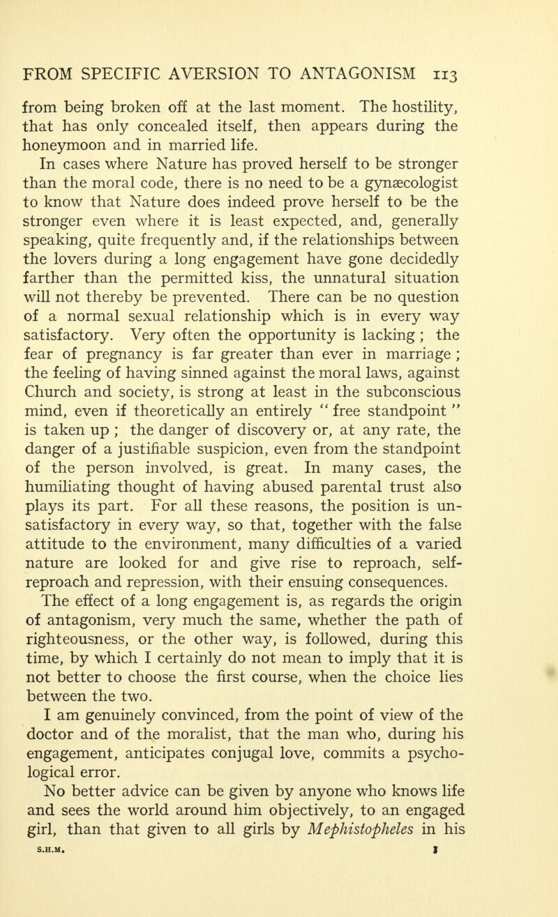 that becomes increasingly difficult to overcome, and the loss of the illusion of unattainable harmonious unity, destroy the prospects of happiness which might have been obtained. If, by this, I displease those who are so zealous for the  equality  between man and woman, I believe that it is still normal, in most marriages, for the woman to adapt herself to a certain extent, to the man, because it is in accordance with the character which has been given, or if you will, imposed upon masculine and feminine, by nature, and because this character cannot be denied without avenging itself. But the idealistic exaggeration which is the theme of this short examination has, just as much, its revenge. It usually leads through a period of mental tyranny on the part of the man to at least an inner resistance on the part of the woman, and, from this idealism, based on insufficient insight and thus warped from the start, to resentment and, finally, to married hostility. It is interesting, from more than one point of view, that idealism of a similar nature is an almost typical phenomenon in the first stage of a long engagement. I think this is not difficult to explain. I precede my remarks by stating that I shall deal with relationships and opinions such as are usual among the broad masses of our civilisation, and leave out of account the relaxation in the  morals of young girls  who belong to a conspicuous, but relatively small part of these masses, because I consider this relaxation to be a passing phase. Apart from this, these girls are, in every respect and rightly, never long engaged and are strictly moral during their engagement. In short, I speak of those couples from whom it is demanded that, before the marriage is solemnized, they go no further than a kiss in their practical relations as lovers, and from whom it is confidently expected that they will really carry out this demand. If the period of engagement is a short one, no difficulties are encountered. But, if it is long, these difficulties are unavoidable, particularly for the man, more especially if the