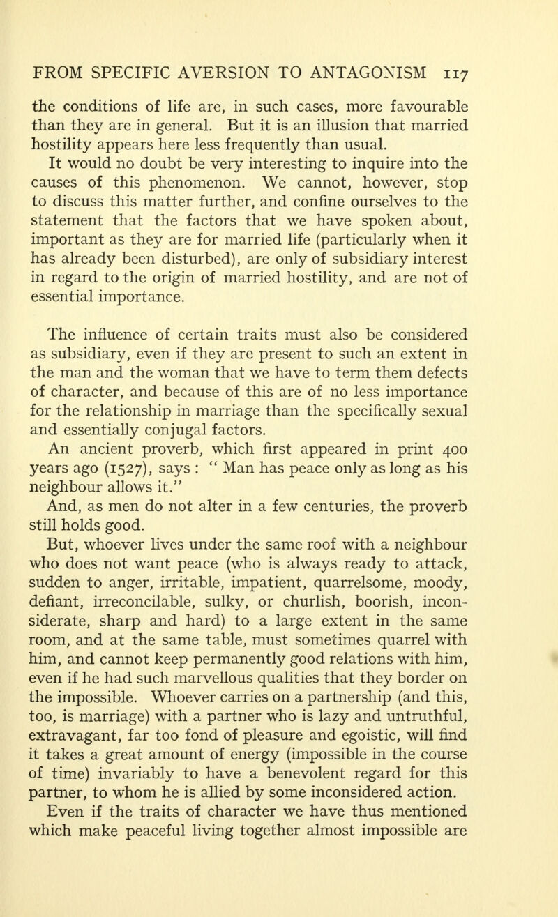 result of a demonstration which, to a large extent, runs parallel with my line of thought. Most of the factors that may cause disharmony in marriage have been dealt with in earlier chapters, and partly also in  Ideal Marriage, and we would only repeat ourselves if we considered them once again. It is, therefore, sufficient to draw attention to the difficulties connected with the mutual satisfaction of the sexual desires of each of the partners, and, apart from this, we would emphasise that both forced sexual connection and its refusal may arouse hatred. We shall now consider those dangers in which the married pair may be involved in the aesthetics side of marriage, if they do not maintain a certain reserve toward each other regarding all sorts of unsesthetic facts of life, and the care of the body. Very often the men and the women do not consider this point of view sufficiently. This is no specific phenomenon, but only a part of the general changes in the behaviour of most people when they live for a long period in close connection with each other. They think that there is no need to stand on ceremony with each other—an expression of a characteristic human inclination to let things slide as soon as they are not forced by circumstances, or for other reasons, to be on their best behaviour. Do we not observe this tendency also among certain animals ? One has only to think of the different attitudes and movements of a horse when it must, or wishes, to take itself in hand, or when it allows itself to do what it wishes—but do not let us digress. Most people only take care of their appearances when the outside world makes it necessary. The number of women and men who also keep up their manners towards each other, and who, when they are alone, behave just as if they were with others, is relatively small. It is necessary to have a great deal of internal control, to be accustomed to strict discipline and be extremely well educated, and, above all, to have had exceptional breeding, to be able to keep one's manners under all conditions and not to deviate in this. The