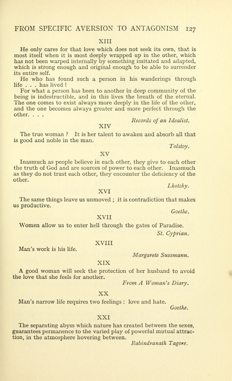 and  pettinesses  without understanding the broader lines of his work ?—must I describe how the man and the woman, when they have reached a certain stage in married hostility, unceasingly irritate each other in everything, voluntarily or involuntarily ?—and also attempt to catalogue the thousand and one ways in which two people who cannot abide each other any longer can, almost invariably, make life un- pleasant for each other ?—finally, shall I analyse in detail one of the most insufferable things that one person can do to another—to bore him ? I have not the courage to do this, particularly as we have mentioned the word  boredom. I cannot let Voltaire's warning,  the secret of boredom is to tell everything, pass unheeded, even although my aim is to be as complete as possible, because I believe that I have, in the previous pages, sufficiently explained the origin of married hostility, and that we can now proceed to deal with its prevention. Intermezzo of Aphorisms 1 I We are sexual beings ; this is a proof that we are finite bearers of infinite life. jT. G. Wattjes. II To define a man : He must make me feel that I am a woman. Glyn. Ill There are two things women never forgive : sleep and business. Voltaire. IV A woman knows but love and hate. She rarely knows a middle course. Cats. 1 I must point out that, in inserting a number of aphorisms between the principal parts of this book, my intention is to provide more than a slight literary entertainment. Those who compare these aphorisms with a series of pictures, recalling to the mind of the reader what has been previously said, and enabling him to understand the second part of the book, will have rightly grasped my purpose. Pictures and aphorisms may be of great suggestive force. They may be hurriedly looked over, but certain of them may be referred to again and considered in detail. I hope my readers will choose the latter method of approach.