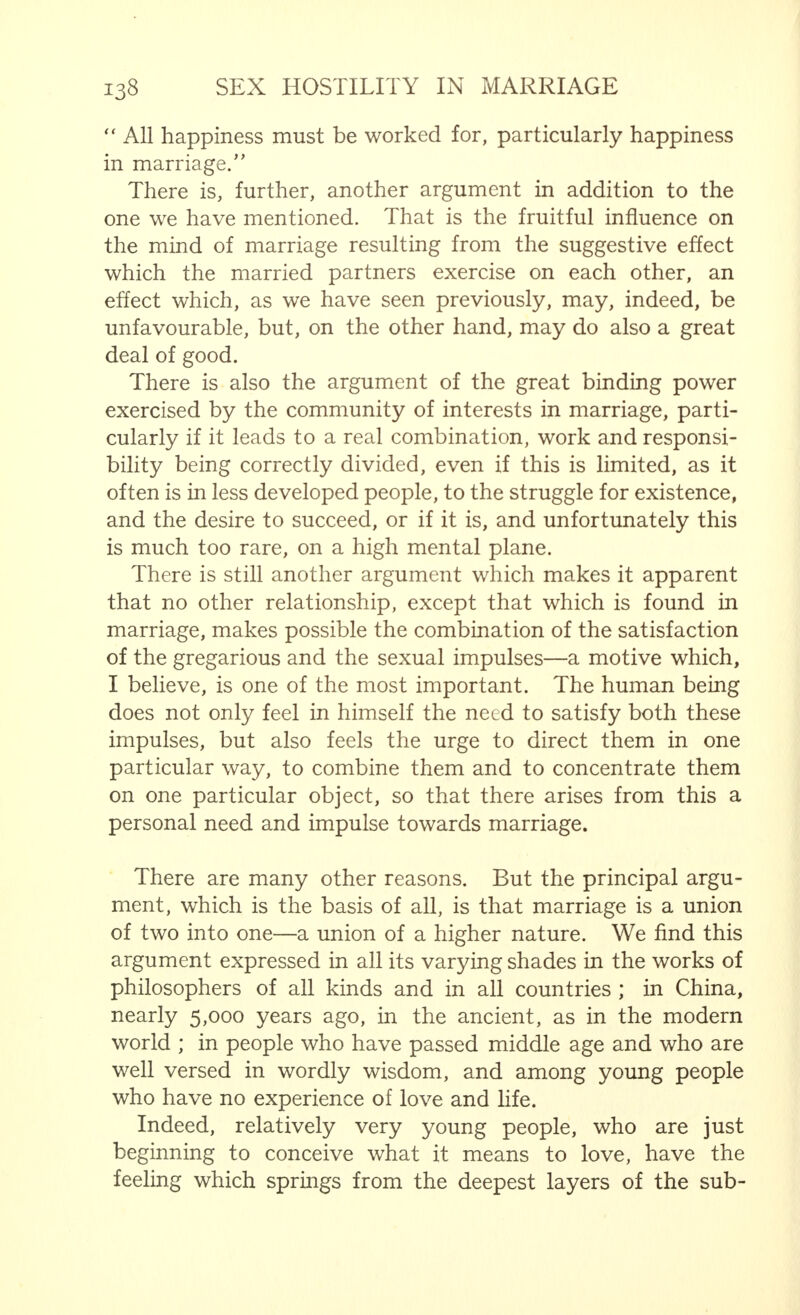 ship, which lasts only for a short time, cannot satisfy the needs of love. Even those who do not know what love means—the girl or young man who have hardly grown out of the stage of undifferentiated love—intuitively are aware of this. The need for love, that is to say not merely the desire to satisfy the sexual and erotic impulses, but to combine these with the numerous factors more or less related to them, and with those other asexual factors that are not associated, form that wide conception we term love—that conception that no one has been able rightly to define, which has a different meaning for every person and in every case and yet is a conception that all understand. This need is so strong that it cannot be suppressed, or only with great difficulty. In love there is the urge towards the infinite. The line  Oh Lord, grant that we grow old together, which appears in an old marriage prayer, shows a deeper insight into the real needs of the human heart than do those who cry out for trial marriages, or for a liaison protected by the law. Marriage alone—and even then only a bond that is really felt as marriage and is thus in agreement with the religious ceremony, not only in the letter but in the spirit as well— is made to last. Only such a love relationship which is made to endure and believes in its permanence, can really satisfy the need of love. This is not all. The man and woman who consider that the bond of love existing between them can be easily broken, will make little or no endeavour to prevent or combat the hostility which threatens married life equally with free love. They will allow things to slide, are far more prone to see approach- ing destiny in the primary symptoms, and will break off their relations as the evil intensifies. They will not notice, however, until it is too late, that this separation cannot be affected without mental damage to both parties, and such a defect makes itself felt long afterwards. This is true naturally, only of genuine love alliances. We are not dis-