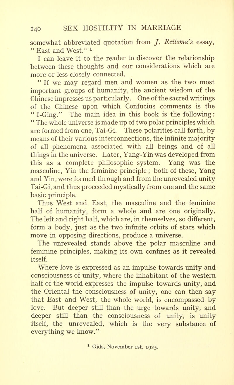  All happiness must be worked for, particularly happiness in marriage. There is, further, another argument in addition to the one we have mentioned. That is the fruitful influence on the mind of marriage resulting from the suggestive effect which the married partners exercise on each other, an effect which, as we have seen previously, may, indeed, be unfavourable, but, on the other hand, may do also a great deal of good. There is also the argument of the great binding power exercised by the community of interests in marriage, parti- cularly if it leads to a real combination, work and responsi- bility being correctly divided, even if this is limited, as it often is in less developed people, to the struggle for existence, and the desire to succeed, or if it is, and unfortunately this is much too rare, on a high mental plane. There is still another argument which makes it apparent that no other relationship, except that which is found in marriage, makes possible the combination of the satisfaction of the gregarious and the sexual impulses—a motive which, I believe, is one of the most important. The human being does not only feel in himself the need to satisfy both these impulses, but also feels the urge to direct them in one particular way, to combine them and to concentrate them on one particular object, so that there arises from this a personal need and impulse towards marriage. There are many other reasons. But the principal argu- ment, which is the basis of all, is that marriage is a union of two into one—a union of a higher nature. We find this argument expressed in all its varying shades in the works of philosophers of all kinds and in all countries ; in China, nearly 5,000 years ago, in the ancient, as in the modern world ; in people who have passed middle age and who are well versed in wordly wisdom, and among young people who have no experience of love and life. Indeed, relatively very young people, who are just beginning to conceive what it means to love, have the feeling which springs from the deepest layers of the sub-