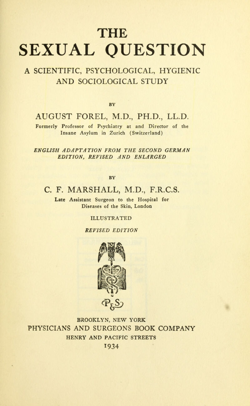 THE SEXUAL QUESTION A SCIENTIFIC, PSYCHOLOGICAL, HYGIENIC AND SOCIOLOGICAL STUDY BY AUGUST FOREL, M.D., PH.D., LL.D. Formerly Professor of Psychiatry at and Director of the Insane Asylum in Zurich (Switzerland) ENGLISH ADAPTATION FROM THE SECOND GERMAN EDITION, REVISED AND ENLARGED BY C. F. MARSHALL, M.D., F.R.C.S. Late Assistant Surgeon to the Hospital for Diseases of the Skin, London ILLUSTRATED REVISED EDITION BROOKLYN, NEW YORK PHYSICIANS AND SURGEONS BOOK COMPANY HENRY AND PACIFIC STREETS 1934