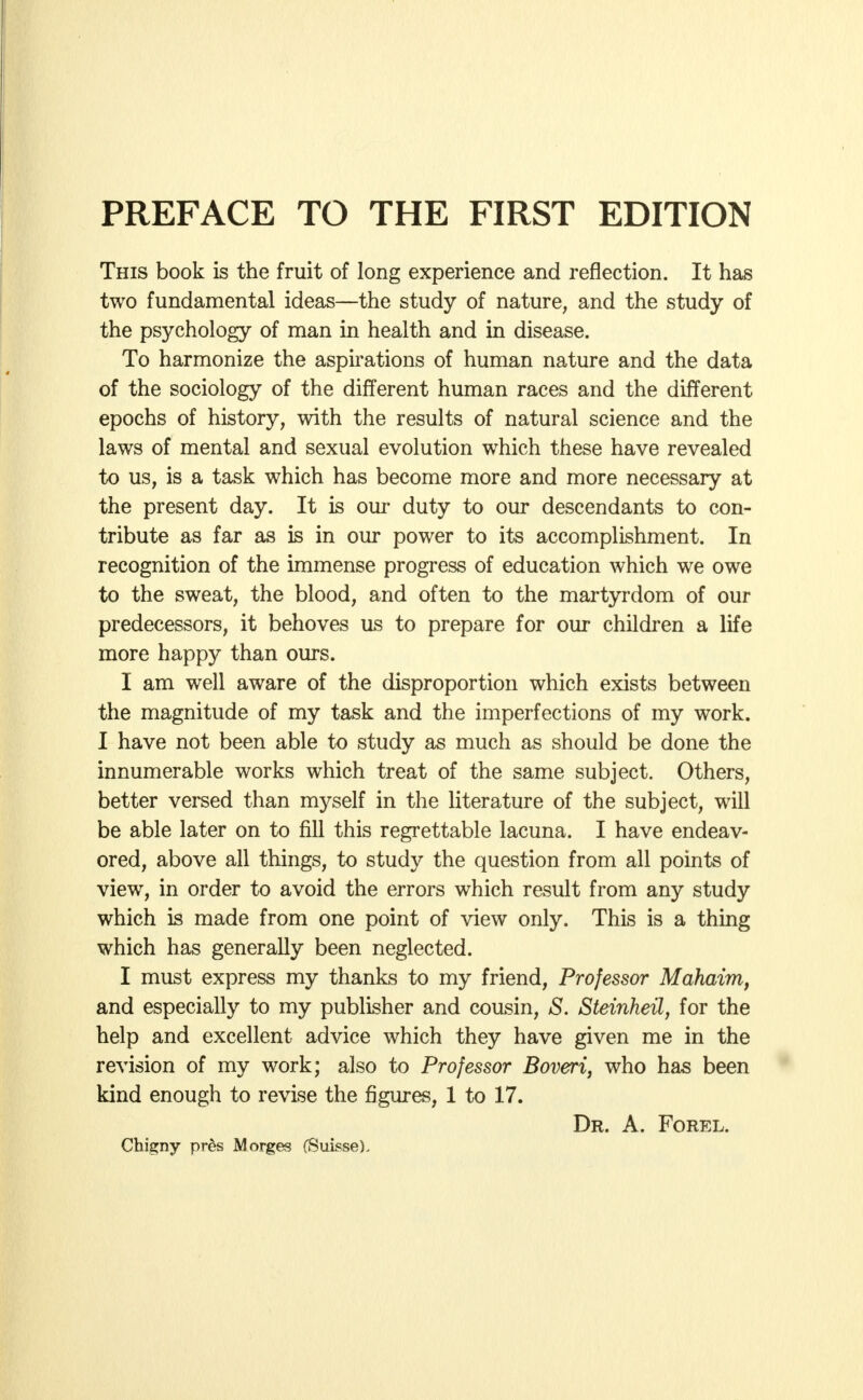 This book is the fruit of long experience and reflection. It has two fundamental ideas—the study of nature, and the study of the psychology of man in health and in disease. To harmonize the aspirations of human nature and the data of the sociology of the different human races and the different epochs of history, with the results of natural science and the laws of mental and sexual evolution which these have revealed to us, is a task which has become more and more necessary at the present day. It is our duty to our descendants to con- tribute as far as is in our power to its accomplishment. In recognition of the immense progress of education which we owe to the sweat, the blood, and often to the martyrdom of our predecessors, it behoves us to prepare for our children a life more happy than ours. I am well aware of the disproportion which exists between the magnitude of my task and the imperfections of my work. I have not been able to study as much as should be done the innumerable works which treat of the same subject. Others, better versed than myself in the literature of the subject, will be able later on to fill this regrettable lacuna. I have endeav- ored, above all things, to study the question from all points of view, in order to avoid the errors which result from any study which is made from one point of view only. This is a thing which has generally been neglected. I must express my thanks to my friend, Professor Mahaim, and especially to my publisher and cousin, S. Steinheil, for the help and excellent advice which they have given me in the revision of my work; also to Professor Bovert, who has been kind enough to revise the figures, 1 to 17. Dr. A. Forel. Chigny pres Morges (Suisse).