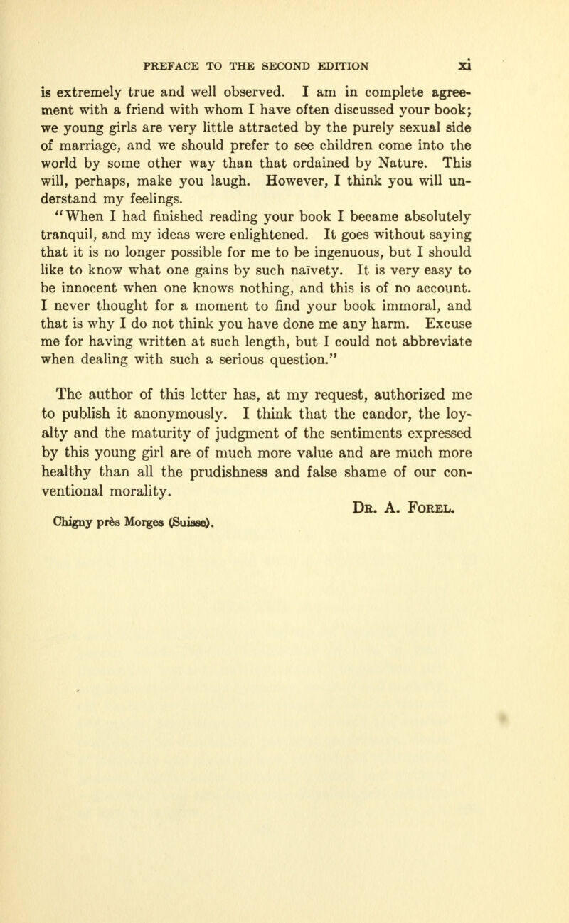 is extremely true and well observed. I am in complete agree- ment with a friend with whom I have often discussed your book; we young girls are very little attracted by the purely sexual side of marriage, and we should prefer to see children come into the world by some other way than that ordained by Nature. This will, perhaps, make you laugh. However, I think you will un- derstand my feelings. When I had finished reading your book I became absolutely tranquil, and my ideas were enlightened. It goes without saying that it is no longer possible for me to be ingenuous, but I should like to know what one gains by such naivety. It is very easy to be innocent when one knows nothing, and this is of no account. I never thought for a moment to find your book immoral, and that is why I do not think you have done me any harm. Excuse me for having written at such length, but I could not abbreviate when dealing with such a serious question. The author of this letter has, at my request, authorized me to publish it anonymously. I think that the candor, the loy- alty and the maturity of judgment of the sentiments expressed by this young girl are of much more value and are much more healthy than all the prudishness and false shame of our con- ventional morality. Db. A. Foreu Chigny prfcs Morges (Suisse).