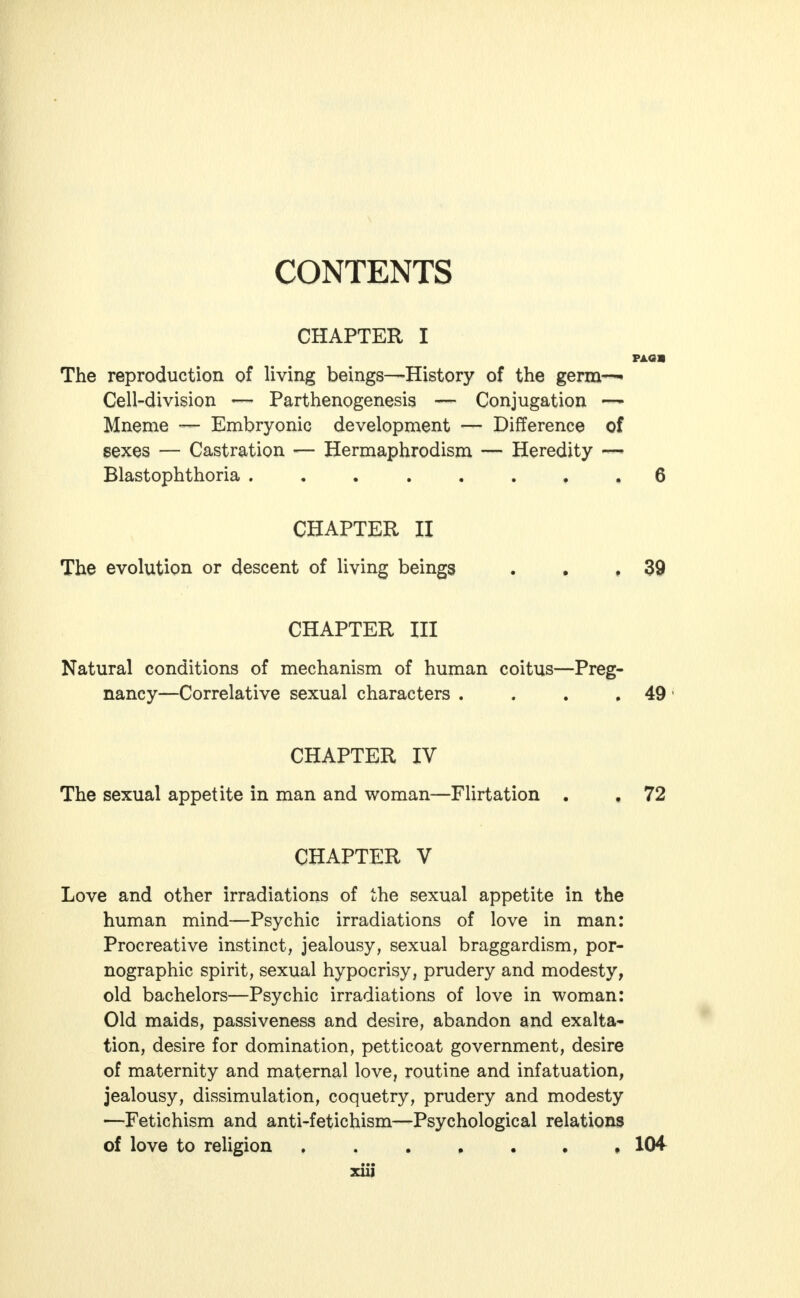 CONTENTS CHAPTER I PAG» The reproduction of living beings—History of the germ-^ Cell-division — Parthenogenesis — Conjugation — Mneme — Embryonic development — Difference of sexes — Castration — Hermaphrodism — Heredity — Blastophthoria ........ 6 CHAPTER II The evolution or descent of living beings . . ,39 CHAPTER III Natural conditions of mechanism of human coitus—Preg- nancy—Correlative sexual characters . . . .49 CHAPTER IV The sexual appetite in man and woman—Flirtation . . 72 CHAPTER V Love and other irradiations of the sexual appetite in the human mind—Psychic irradiations of love in man: Procreative instinct, jealousy, sexual braggardism, por- nographic spirit, sexual hypocrisy, prudery and modesty, old bachelors—Psychic irradiations of love in woman: Old maids, passiveness and desire, abandon and exalta- tion, desire for domination, petticoat government, desire of maternity and maternal love, routine and infatuation, jealousy, dissimulation, coquetry, prudery and modesty —Fetichism and anti-fetichism—Psychological relations of love to religion , 1(H xiij