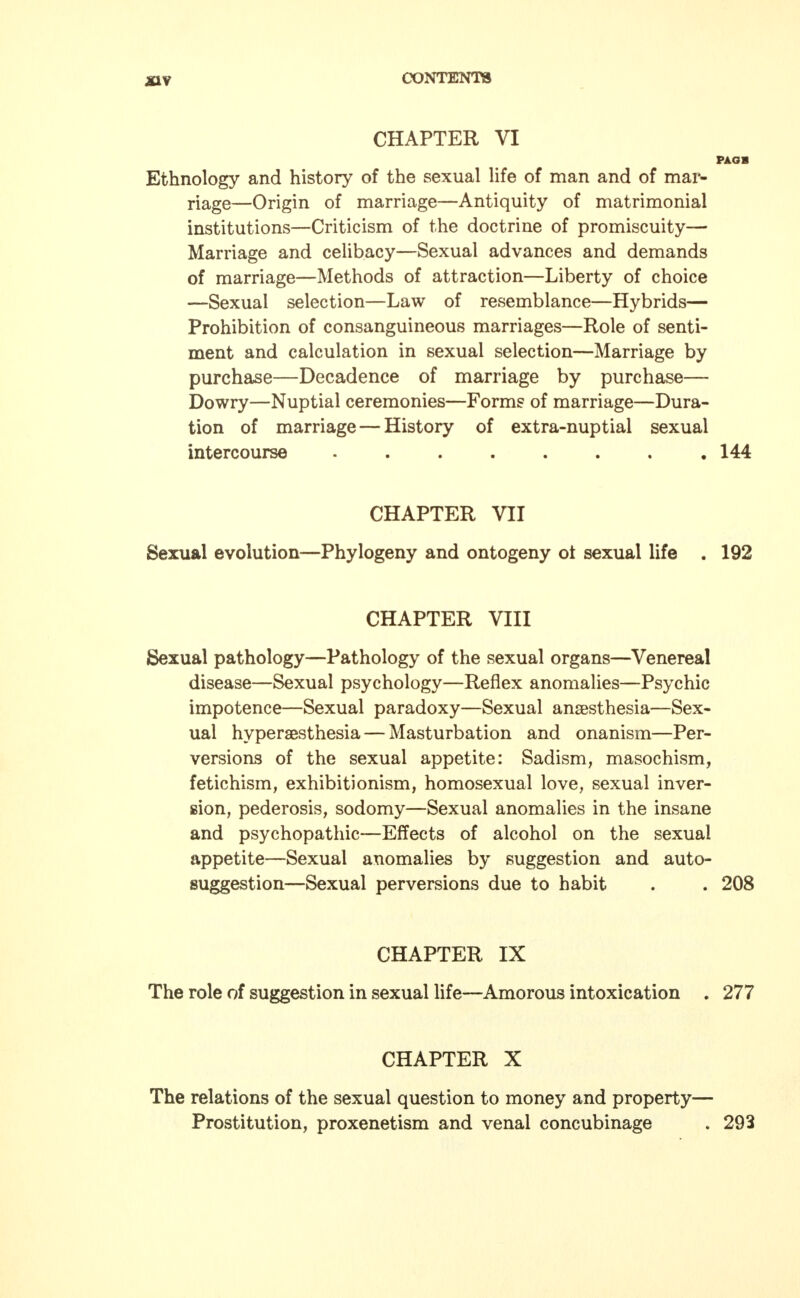 CHAPTER VI PAOB Ethnology and history of the sexual life of man and of mar- riage—Origin of marriage—Antiquity of matrimonial institutions—Criticism of the doctrine of promiscuity— Marriage and celibacy—Sexual advances and demands of marriage—Methods of attraction—Liberty of choice —Sexual selection—Law of resemblance—Hybrids— Prohibition of consanguineous marriages—Role of senti- ment and calculation in sexual selection—Marriage by purchase—Decadence of marriage by purchase— Dowry—Nuptial ceremonies—Forms of marriage—Dura- tion of marriage — History of extra-nuptial sexual intercourse ........ 144 CHAPTER VII Sexual evolution—Phylogeny and ontogeny ot sexual life . 192 CHAPTER VIII Sexual pathology—Pathology of the sexual organs—Venereal disease—Sexual psychology—Reflex anomalies—Psychic impotence—Sexual paradoxy—Sexual anaesthesia—Sex- ual hyperesthesia— Masturbation and onanism—Per- versions of the sexual appetite: Sadism, masochism, fetichism, exhibitionism, homosexual love, sexual inver- sion, pederosis, sodomy—Sexual anomalies in the insane and psychopathic—Effects of alcohol on the sexual appetite—Sexual anomalies by suggestion and auto- suggestion—Sexual perversions due to habit . . 208 CHAPTER IX The role of suggestion in sexual life—Amorous intoxication . 277 CHAPTER X The relations of the sexual question to money and property— Prostitution, proxenetism and venal concubinage . 293