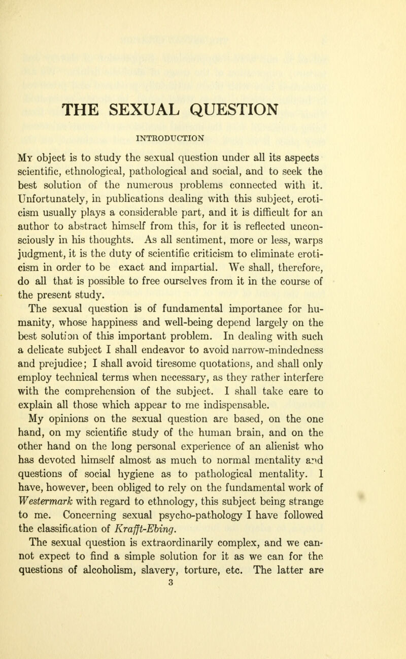 INTRODUCTION My object is to study the sexual question under all its aspects scientific, ethnological, pathological and social, and to seek the best solution of the numerous problems connected with it. Unfortunately, in publications dealing with this subject, eroti- cism usually plays a considerable part, and it is difficult for an author to abstract himself from this, for it is reflected uncon- sciously in his thoughts. As all sentiment, more or less, warps judgment, it is the duty of scientific criticism to eliminate eroti- cism in order to be exact and impartial. We shall, therefore, do all that is possible to free ourselves from it in the course of the present study. The sexual question is of fundamental importance for hu- manity, whose happiness and well-being depend largely on the best solution of this important problem. In dealing with such a delicate subject I shall endeavor to avoid narrow-mindedness and prejudice; I shall avoid tiresome quotations, and shall only employ technical terms when necessary, as they rather interfere with the comprehension of the subject. I shall take care to explain all those which appear to me indispensable. My opinions on the sexual question are based, on the one hand, on my scientific study of the human brain, and on the other hand on the long personal experience of an alienist who has devoted himself almost as much to normal mentality and questions of social hygiene as to pathological mentality. I have, however, been obliged to rely on the fundamental work of Westermark with regard to ethnology, this subject being strange to me. Concerning sexual psycho-pathology I have followed the classification of Krafft-Ebing. The sexual question is extraordinarily complex, and we can- not expect to find a simple solution for it as we can for the questions of alcoholism, slavery, torture, etc. The latter are