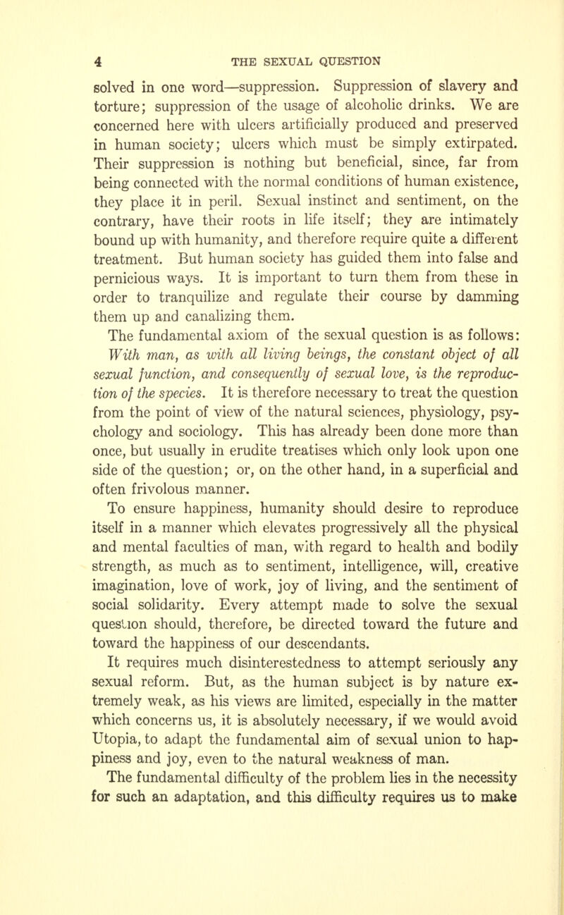 solved in one word—suppression. Suppression of slavery and torture; suppression of the usage of alcoholic drinks. We are concerned here with ulcers artificially produced and preserved in human society; ulcers which must be simply extirpated. Their suppression is nothing but beneficial, since, far from being connected with the normal conditions of human existence, they place it in peril. Sexual instinct and sentiment, on the contrary, have their roots in life itself; they are intimately bound up with humanity, and therefore require quite a different treatment. But human society has guided them into false and pernicious ways. It is important to turn them from these in order to tranquilize and regulate their course by damming them up and canalizing them. The fundamental axiom of the sexual question is as follows: With man, as with all living beings, the constant object of all sexual junction, and consequently of sexual love, is the reproduc- tion of the species. It is therefore necessary to treat the question from the point of view of the natural sciences, physiology, psy- chology and sociology. This has already been done more than once, but usually in erudite treatises which only look upon one side of the question; or, on the other hand, in a superficial and often frivolous manner. To ensure happiness, humanity should desire to reproduce itself in a manner which elevates progressively all the physical and mental faculties of man, with regard to health and bodily strength, as much as to sentiment, intelligence, will, creative imagination, love of work, joy of living, and the sentiment of social solidarity. Every attempt made to solve the sexual question should, therefore, be directed toward the future and toward the happiness of our descendants. It requires much disinterestedness to attempt seriously any sexual reform. But, as the human subject is by nature ex- tremely weak, as his views are limited, especially in the matter which concerns us, it is absolutely necessary, if we would avoid Utopia, to adapt the fundamental aim of sexual union to hap- piness and joy, even to the natural weakness of man. The fundamental difficulty of the problem lies in the necessity for such an adaptation, and this difficulty requires us to make