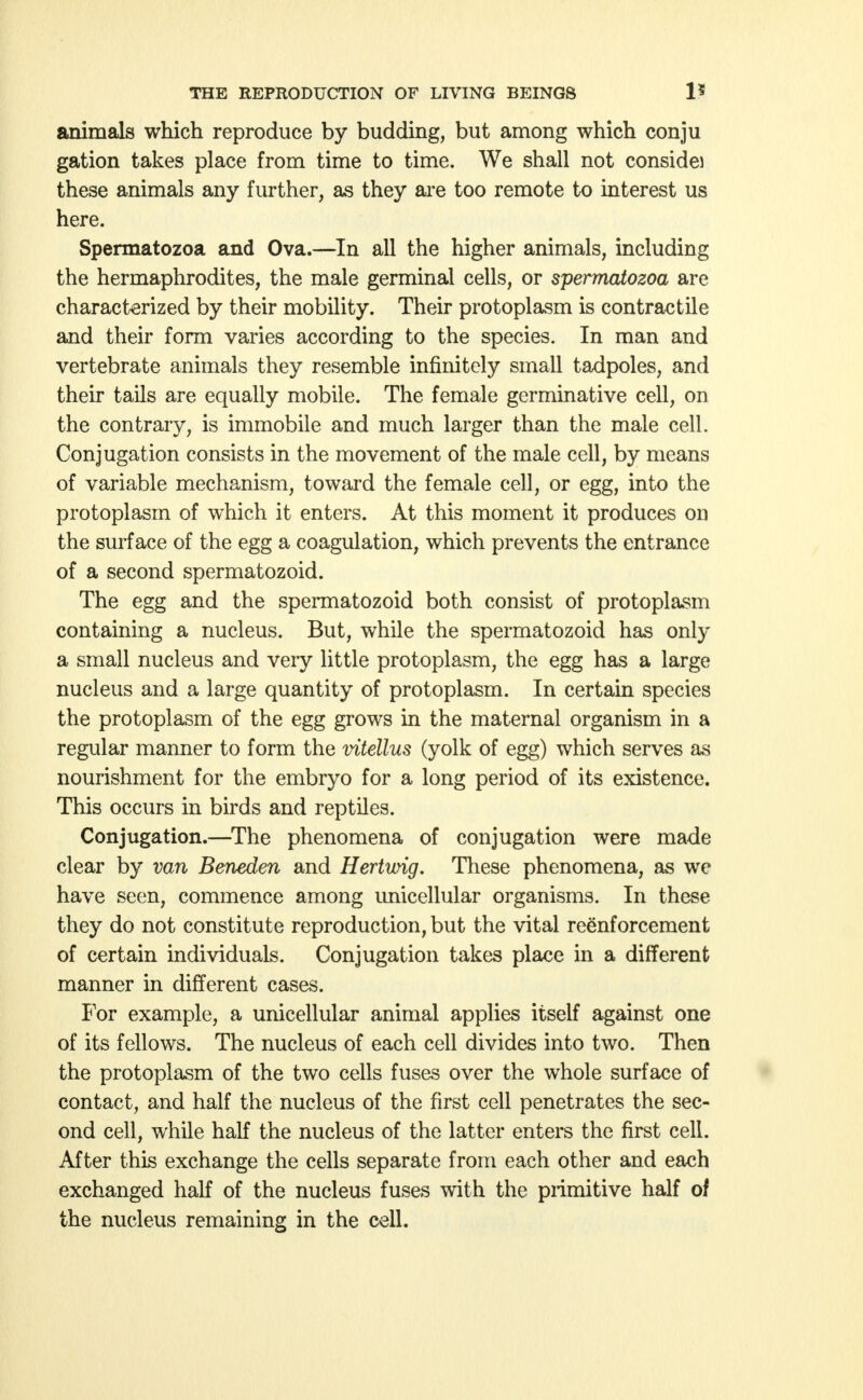 animals which reproduce by budding, but among which conju gation takes place from time to time. We shall not considei these animals any further, as they are too remote to interest us here. Spermatozoa and Ova.—In all the higher animals, including the hermaphrodites, the male germinal cells, or spermatozoa are characterized by their mobility. Their protoplasm is contractile and their form varies according to the species. In man and vertebrate animals they resemble infinitely small tadpoles, and their tails are equally mobile. The female germinative cell, on the contrary, is immobile and much larger than the male cell. Conjugation consists in the movement of the male cell, by means of variable mechanism, toward the female cell, or egg, into the protoplasm of which it enters. At this moment it produces on the surface of the egg a coagulation, which prevents the entrance of a second spermatozoid. The egg and the spermatozoid both consist of protoplasm containing a nucleus. But, while the spermatozoid has only a small nucleus and very little protoplasm, the egg has a large nucleus and a large quantity of protoplasm. In certain species the protoplasm of the egg grows in the maternal organism in a regular manner to form the vitellus (yolk of egg) which serves as nourishment for the embryo for a long period of its existence. This occurs in birds and reptiles. Conjugation.—The phenomena of conjugation were made clear by van Beneden and Hertwig. These phenomena, as we have seen, commence among unicellular organisms. In these they do not constitute reproduction, but the vital reenforcement of certain individuals. Conjugation takes place in a different manner in different cases. For example, a unicellular animal applies itself against one of its fellows. The nucleus of each cell divides into two. Then the protoplasm of the two cells fuses over the whole surface of contact, and half the nucleus of the first cell penetrates the sec- ond cell, while half the nucleus of the latter enters the first cell. After this exchange the cells separate from each other and each exchanged half of the nucleus fuses with the primitive half of the nucleus remaining in the cell.
