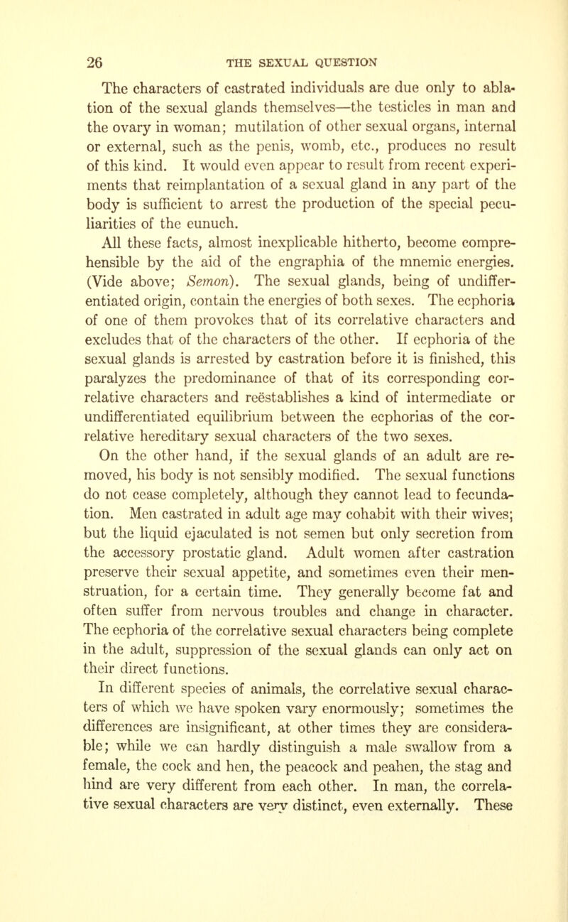 The characters of castrated individuals are due only to abla- tion of the sexual glands themselves—the testicles in man and the ovary in woman; mutilation of other sexual organs, internal or external, such as the penis, womb, etc., produces no result of this kind. It would even appear to result from recent experi- ments that reimplantation of a sexual gland in any part of the body is sufficient to arrest the production of the special pecu- liarities of the eunuch. All these facts, almost inexplicable hitherto, become compre- hensible by the aid of the engraphia of the mnemic energies. (Vide above; Semori). The sexual glands, being of undiffer- entiated origin, contain the energies of both sexes. The ecphoria of one of them provokes that of its correlative characters and excludes that of the characters of the other. If ecphoria of the sexual glands is arrested by castration before it is finished, this paralyzes the predominance of that of its corresponding cor- relative characters and reestablishes a kind of intermediate or undifferentiated equilibrium between the ecphorias of the cor- relative hereditary sexual characters of the two sexes. On the other hand, if the sexual glands of an adult are re- moved, his body is not sensibly modified. The sexual functions do not cease completely, although they cannot lead to fecunda- tion. Men castrated in adult age may cohabit with their wives; but the liquid ejaculated is not semen but only secretion from the accessory prostatic gland. Adult women after castration preserve their sexual appetite, and sometimes even their men- struation, for a certain time. They generally become fat and often suffer from nervous troubles and change in character. The ecphoria of the correlative sexual characters being complete in the adult, suppression of the sexual glands can only act on their direct functions. In different species of animals, the correlative sexual charac- ters of which we have spoken vary enormously; sometimes the differences are insignificant, at other times they are considera- ble; while we can hardly distinguish a male swallow from a female, the cock and hen, the peacock and peahen, the stag and hind are very different from each other. In man, the correla- tive sexual characters are very distinct, even externally. These