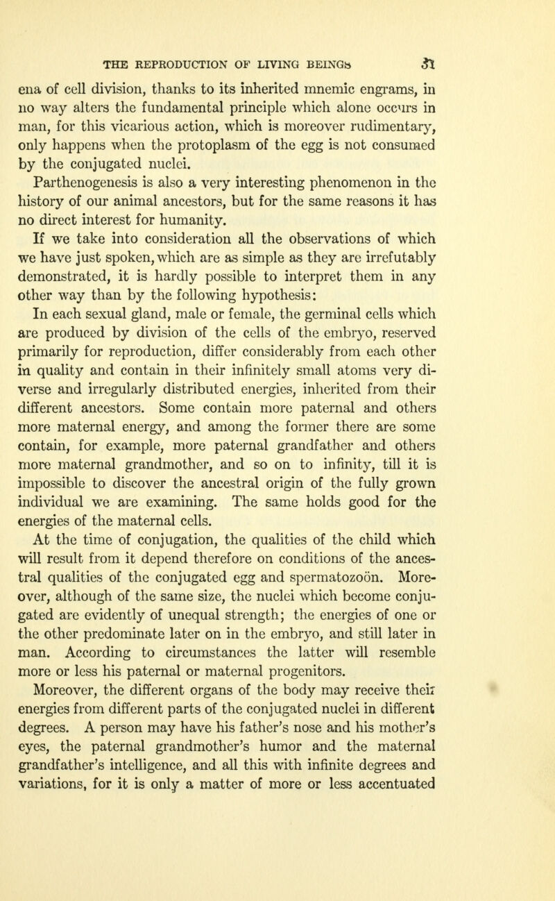 ena of cell division, thanks to its inherited mnemic engrams, in no way alters the fundamental principle which alone occurs in man, for this vicarious action, which is moreover rudimentary, only happens when the protoplasm of the egg is not consumed by the conjugated nuclei. Parthenogenesis is also a very interesting phenomenon in the history of our animal ancestors, but for the same reasons it has no direct interest for humanity. If we take into consideration all the observations of which we have just spoken, which are as simple as they are irrefutably demonstrated, it is hardly possible to interpret them in any other way than by the following hypothesis: In each sexual gland, male or female, the germinal cells which are produced by division of the cells of the embryo, reserved primarily for reproduction, differ considerably from each other in quality and contain in their infinitely small atoms very di- verse and irregularly distributed energies, inherited from their different ancestors. Some contain more paternal and others more maternal energy, and among the former there are some contain, for example, more paternal grandfather and others more maternal grandmother, and so on to infinity, till it is impossible to discover the ancestral origin of the fully grown individual we are examining. The same holds good for the energies of the maternal cells. At the time of conjugation, the qualities of the child which will result from it depend therefore on conditions of the ances- tral qualities of the conjugated egg and spermatozoon. More- over, although of the same size, the nuclei which become conju- gated are evidently of unequal strength; the energies of one or the other predominate later on in the embryo, and still later in man. According to circumstances the latter will resemble more or less his paternal or maternal progenitors. Moreover, the different organs of the body may receive their energies from different parts of the conjugated nuclei in different degrees. A person may have his father's nose and his mother's eyes, the paternal grandmother's humor and the maternal grandfather's intelligence, and all this with infinite degrees and variations, for it is only a matter of more or less accentuated