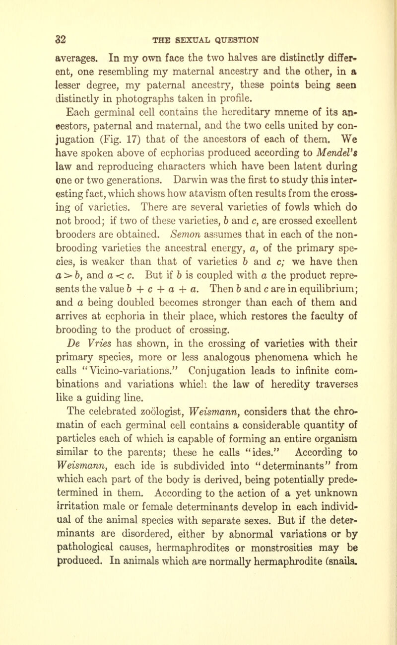 averages. In my own face the two halves are distinctly differ- ent, one resembling my maternal ancestry and the other, in a lesser degree, my paternal ancestry, these points being seen distinctly in photographs taken in profile. Each germinal cell contains the hereditary mneme of its an- cestors, paternal and maternal, and the two cells united by con- jugation (Fig. 17) that of the ancestors of each of them. We have spoken above of ecphorias produced according to Mendel's law and reproducing characters which have been latent during one or two generations. Darwin was the first to study this inter- esting fact, which shows how atavism often results from the cross- ing of varieties. There are several varieties of fowls which do not brood; if two of these varieties, b and c, are crossed excellent brooders are obtained. Semon assumes that in each of the non- brooding varieties the ancestral energy, a, of the primary spe- cies, is weaker than that of varieties b and c; we have then a :> by and a < c. But if b is coupled with a the product repre- sents the value b + c + a + a. Then b and c are in equilibrium; and a being doubled becomes stronger than each of them and arrives at ecphoria in their place, which restores the faculty of brooding to the product of crossing. De Vries has shown, in the crossing of varieties with their primary species, more or less analogous phenomena which he calls  Vicino-variations. Conjugation leads to infinite com- binations and variations which the law of heredity traverses like a guiding line. The celebrated zoologist, Weismann, considers that the chro- matin of each germinal cell contains a considerable quantity of particles each of which is capable of forming an entire organism similar to the parents; these he calls ides. According to Weismann, each ide is subdivided into determinants from which each part of the body is derived, being potentially prede- termined in them. According to the action of a yet unknown irritation male or female determinants develop in each individ- ual of the animal species with separate sexes. But if the deter- minants are disordered, either by abnormal variations or by pathological causes, hermaphrodites or monstrosities may be produced. In animals which are normally hermaphrodite (snails.