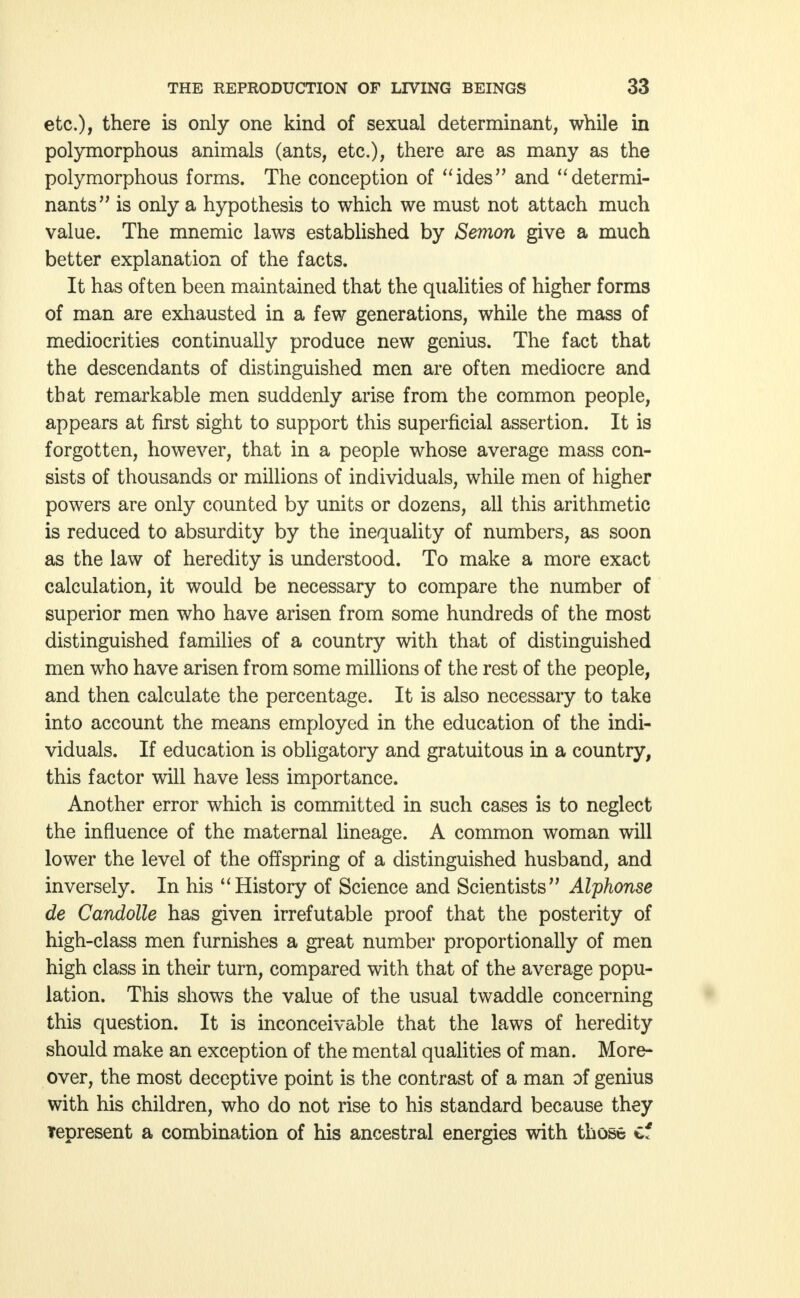 etc.), there is only one kind of sexual determinant, while in polymorphous animals (ants, etc.), there are as many as the polymorphous forms. The conception of ides and determi- nants is only a hypothesis to which we must not attach much value. The mnemic laws established by Semon give a much better explanation of the facts. It has often been maintained that the qualities of higher forms of man are exhausted in a few generations, while the mass of mediocrities continually produce new genius. The fact that the descendants of distinguished men are often mediocre and that remarkable men suddenly arise from the common people, appears at first sight to support this superficial assertion. It is forgotten, however, that in a people whose average mass con- sists of thousands or millions of individuals, while men of higher powers are only counted by units or dozens, all this arithmetic is reduced to absurdity by the inequality of numbers, as soon as the law of heredity is understood. To make a more exact calculation, it would be necessary to compare the number of superior men who have arisen from some hundreds of the most distinguished families of a country with that of distinguished men who have arisen from some millions of the rest of the people, and then calculate the percentage. It is also necessary to take into account the means employed in the education of the indi- viduals. If education is obligatory and gratuitous in a country, this factor will have less importance. Another error which is committed in such cases is to neglect the influence of the maternal lineage. A common woman will lower the level of the offspring of a distinguished husband, and inversely. In his History of Science and Scientists Alphonse de Candolle has given irrefutable proof that the posterity of high-class men furnishes a great number proportionally of men high class in their turn, compared with that of the average popu- lation. This shows the value of the usual twaddle concerning this question. It is inconceivable that the laws of heredity should make an exception of the mental qualities of man. More- over, the most deceptive point is the contrast of a man of genius with his children, who do not rise to his standard because they Tepresent a combination of his ancestral energies with those of