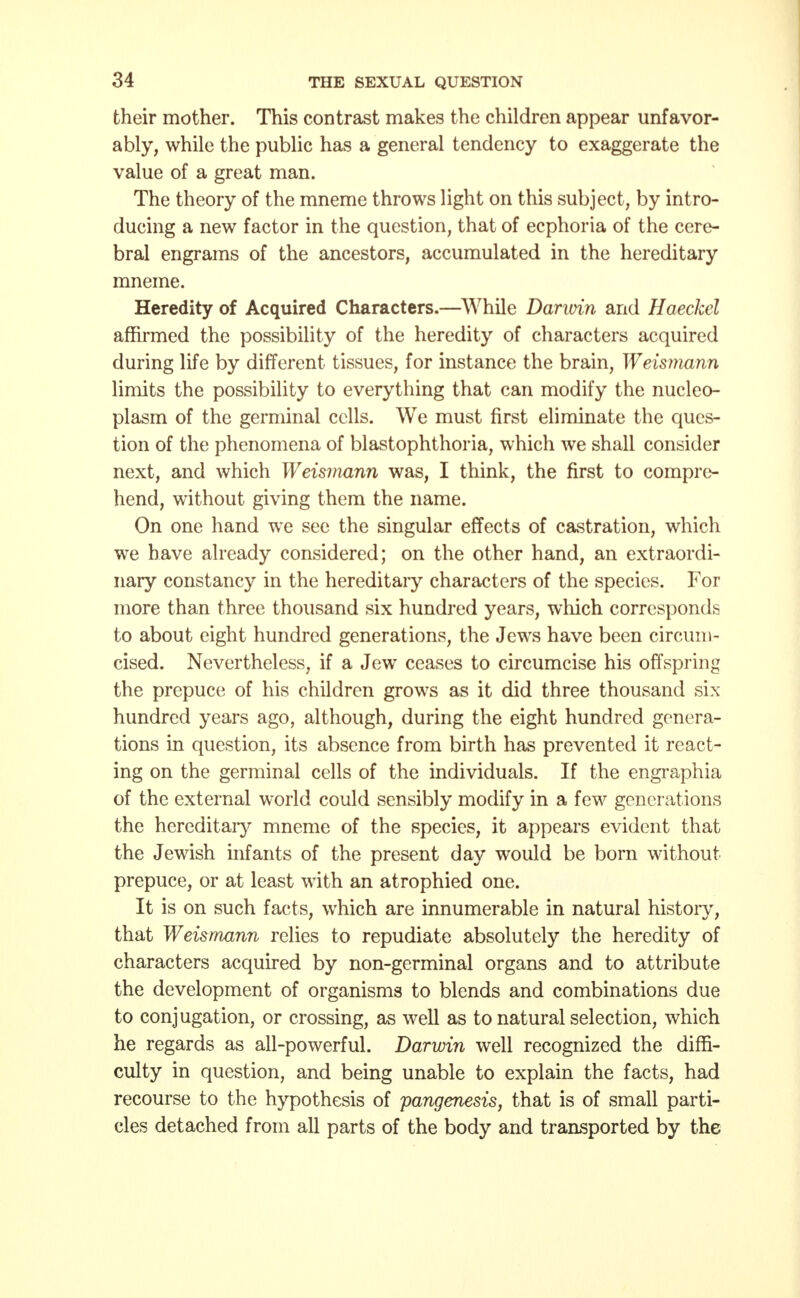 their mother. This contrast makes the children appear unfavor- ably, while the public has a general tendency to exaggerate the value of a great man. The theory of the mneme throws light on this subject, by intro- ducing a new factor in the question, that of ecphoria of the cere- bral engrains of the ancestors, accumulated in the hereditary mneme. Heredity of Acquired Characters.—While Darwin and Haeckel affirmed the possibility of the heredity of characters acquired during life by different tissues, for instance the brain, Weismann limits the possibility to everything that can modify the nucleo- plasm of the germinal cells. We must first eliminate the ques- tion of the phenomena of blastophthoria, which we shall consider next, and which Weismann was, I think, the first to compre- hend, without giving them the name. On one hand we see the singular effects of castration, which we have already considered; on the other hand, an extraordi- nary constancy in the hereditary characters of the species. For more than three thousand six hundred years, which corresponds to about eight hundred generations, the Jews have been circum- cised. Nevertheless, if a Jew ceases to circumcise his offspring the prepuce of his children grows as it did three thousand six hundred years ago, although, during the eight hundred genera- tions in question, its absence from birth has prevented it react- ing on the germinal cells of the individuals. If the engraphia of the external world could sensibly modify in a few generations the hereditary mneme of the species, it appears evident that the Jewish infants of the present day would be born without prepuce, or at least with an atrophied one. It is on such facts, which are innumerable in natural history, that Weismann relies to repudiate absolutely the heredity of characters acquired by non-germinal organs and to attribute the development of organisms to blends and combinations due to conjugation, or crossing, as well as to natural selection, which he regards as all-powerful. Darwin well recognized the diffi- culty in question, and being unable to explain the facts, had recourse to the hypothesis of pangenesis, that is of small parti- cles detached from all parts of the body and transported by the