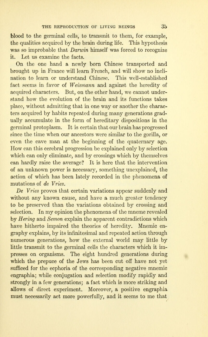 blood to the germinal cells, to transmit to them, for example, the qualities acquired by the brain during life. This hypothesis was so improbable that Darwin himself was forced to recognize it. Let us examine the facts. On the one hand a newly born Chinese transported and brought up in France will learn French, and will show no incli- nation to learn or understand Chinese. This well-established fact seems in favor of Weismann and against the heredity of acquired characters. But, on the other hand, we cannot under- stand how the evolution of the brain and its functions takes place, without admitting that in one way or another the charac- ters acquired by habits repeated during many generations grad- ually accumulate in the form of hereditary dispositions in the germinal protoplasm. It is certain that our brain has progressed since the time when our ancestors were similar to the gorilla, or even the cave man at the beginning of the quaternary age. How can this cerebral progression be explained only by selection which can only eliminate, and by crossings which by themselves can hardly raise the average? It is here that the intervention of an unknown power is necessary, something unexplained, the action of which has been lately recorded in the phenomena of mutations of de Vries. De Vries proves that certain variations appear suddenly and without any known cause, and have a much greater tendency to be preserved than the variations obtained by crossing and selection. In my opinion the phenomena of the mneme revealed by Hering and Semon explain the apparent contradictions which have hitherto impaired the theories of heredit}^ Mnemic en~ graphy explains, by its infinitesimal and repeated action through numerous generations, how the external world may little by little transmit to the germinal cells the characters which it im- presses on organisms. The eight hundred generations during which the prepuce of the Jews has been cut off have not yet sufficed for the ecphoria of the corresponding negative mnemic engraphia; while conjugation and selection modify rapidly and strongly in a few generations; a fact which is more striking and allows of direct experiment. Moreover, a positive engraphia must necessarily act more powerfully, and it seems to me that