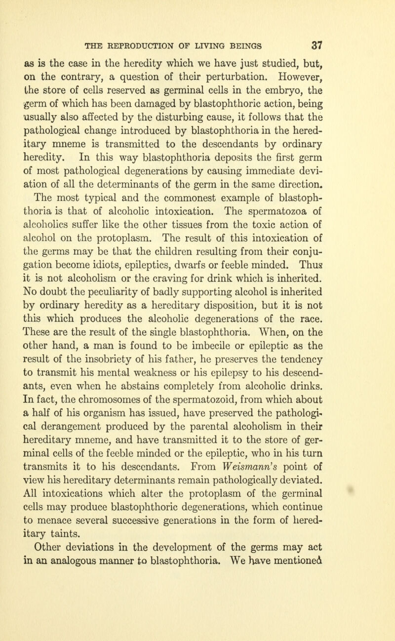 as is the case in the heredity which we have just studied, but, on the contrary, a question of their perturbation. However, the store of cells reserved as germinal cells in the embryo, the germ of which has been damaged by blastophthoric action, being usually also affected by the disturbing cause, it follows that the pathological change introduced by blastophthoria in the hered- itary mneme is transmitted to the descendants by ordinary heredity. In this way blastophthoria deposits the first germ of most pathological degenerations by causing immediate devi- ation of all the determinants of the germ in the same direction. The most typical and the commonest example of blastoph- thoria is that of alcoholic intoxication. The spermatozoa of alcoholics suffer like the other tissues from the toxic action of alcohol on the protoplasm. The result of this intoxication of the germs may be that the children resulting from their conju- gation become idiots, epileptics, dwarfs or feeble minded. Thus it is not alcoholism or the craving for drink which is inherited. No doubt the peculiarity of badly supporting alcohol is inherited by ordinary heredity as a hereditary disposition, but it is not this which produces the alcoholic degenerations of the race. These are the result of the single blastophthoria. When, on the other hand, a man is found to be imbecile or epileptic as the result of the insobriety of his father, he preserves the tendency to transmit his mental weakness or his epilepsy to his descend- ants, even when he abstains completely from alcoholic drinks. In fact, the chromosomes of the spermatozoid, from which about a half of his organism has issued, have preserved the pathologi- cal derangement produced by the parental alcoholism in their hereditary mneme, and have transmitted it to the store of ger- minal cells of the feeble minded or the epileptic, who in his turn transmits it to his descendants. From Weismann's point of view his hereditary determinants remain pathologically deviated. All intoxications which alter the protoplasm of the germinal cells may produce blastophthoric degenerations, which continue to menace several successive generations in the form of hered- itary taints. Other deviations in the development of the germs may act in an analogous manner to blastophthoria. We have mentioned