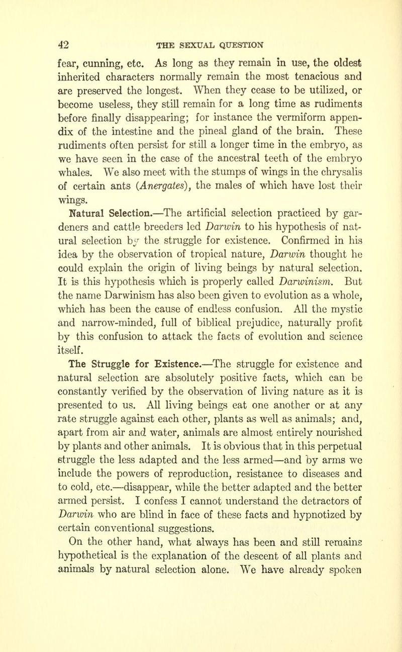 fear, cunning, etc. As long as they remain in use, the oldest inherited characters normally remain the most tenacious and are preserved the longest. When they cease to be utilized, or become useless, they still remain for a long time as rudiments before finally disappearing; for instance the vermiform appen- dix of the intestine and the pineal gland of the brain. These rudiments often persist for still a longer time in the embryo, as we have seen in the case of the ancestral teeth of the embryo whales. We also meet with the stumps of wings in the chrysalis of certain ants (Anergates), the males of which have lost their wings. Natural Selection.—The artificial selection practiced by gar- deners and cattle breeders led Darwin to his hypothesis of nat- ural selection by the struggle for existence. Confirmed in his idea by the observation of tropical nature, Darwin thought he could explain the origin of living beings by natural selection. It is this hypothesis which is properly called Darwinism. But the name Darwinism has also been given to evolution as a whole, which has been the cause of endless confusion. All the mystic and narrow-minded, full of biblical prejudice, naturally profit by this confusion to attack the facts of evolution and science itself. The Struggle for Existence.—The struggle for existence and natural selection are absolutely positive facts, which can be constantly verified by the observation of living nature as it is presented to us. All living beings eat one another or at any rate struggle against each other, plants as well as animals; and, apart from air and water, animals are almost entirely nourished by plants and other animals. It is obvious that in this perpetual struggle the less adapted and the less armed—and by arms we include the powers of reproduction, resistance to diseases and to cold, etc.-—disappear, while the better adapted and the better armed persist. I confess I cannot understand the detractors of Darvnn who are blind in face of these facts and hypnotized by certain conventional suggestions. On the other hand, what always has been and still remains hypothetical is the explanation of the descent of all plants and animals by natural selection alone. We have already spoken